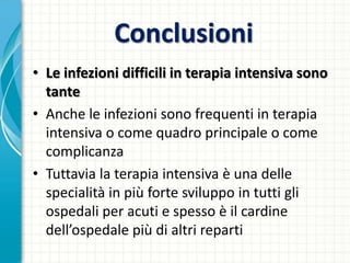 Conclusioni
• Le infezioni difficili in terapia intensiva sono
tante
• Anche le infezioni sono frequenti in terapia
intensiva o come quadro principale o come
complicanza
• Tuttavia la terapia intensiva è una delle
specialità in più forte sviluppo in tutti gli
ospedali per acuti e spesso è il cardine
dell’ospedale più di altri reparti
 