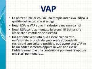 VAP
• La percentuale di VAP in una terapia intensiva indica la
qualità del lavoro che si svolge
• Negli USA le VAP sono in riduzione ma non da noi
• Negli USA sono aumentate le bronchiti batteriche
associate a ventilazione assistita
• Un paziente ventilato può essere colonizzato
nell’aspirato bronchiale, può avere abbondanti
secrezioni con colture positive, può avere una VAP se
ha un addensamento oppure la VAP non c’è se
l’addensamento è una contusione polmonare oppure
una stasi polmonare….
 