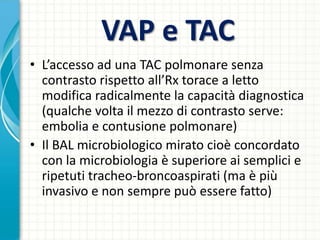 VAP e TAC
• L’accesso ad una TAC polmonare senza
contrasto rispetto all’Rx torace a letto
modifica radicalmente la capacità diagnostica
(qualche volta il mezzo di contrasto serve:
embolia e contusione polmonare)
• Il BAL microbiologico mirato cioè concordato
con la microbiologia è superiore ai semplici e
ripetuti tracheo-broncoaspirati (ma è più
invasivo e non sempre può essere fatto)
 