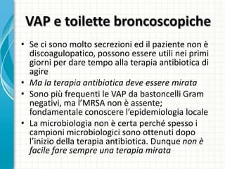 VAP e toilette broncoscopiche
• Se ci sono molto secrezioni ed il paziente non è
discoagulopatico, possono essere utili nei primi
giorni per dare tempo alla terapia antibiotica di
agire
• Ma la terapia antibiotica deve essere mirata
• Sono più frequenti le VAP da bastoncelli Gram
negativi, ma l’MRSA non è assente;
fondamentale conoscere l’epidemiologia locale
• La microbiologia non è certa perché spesso i
campioni microbiologici sono ottenuti dopo
l’inizio della terapia antibiotica. Dunque non è
facile fare sempre una terapia mirata
 