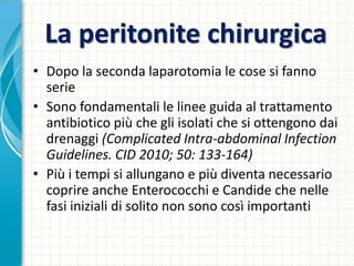 La peritonite chirurgica
• Dopo la seconda laparotomia le cose si fanno
serie
• Sono fondamentali le linee guida al trattamento
antibiotico più che gli isolati che si ottengono dai
drenaggi (Complicated Intra-abdominal Infection
Guidelines. CID 2010; 50: 133-164)
• Più i tempi si allungano e più diventa necessario
coprire anche Enterococchi e Candide che nelle
fasi iniziali di solito non sono così importanti
 
