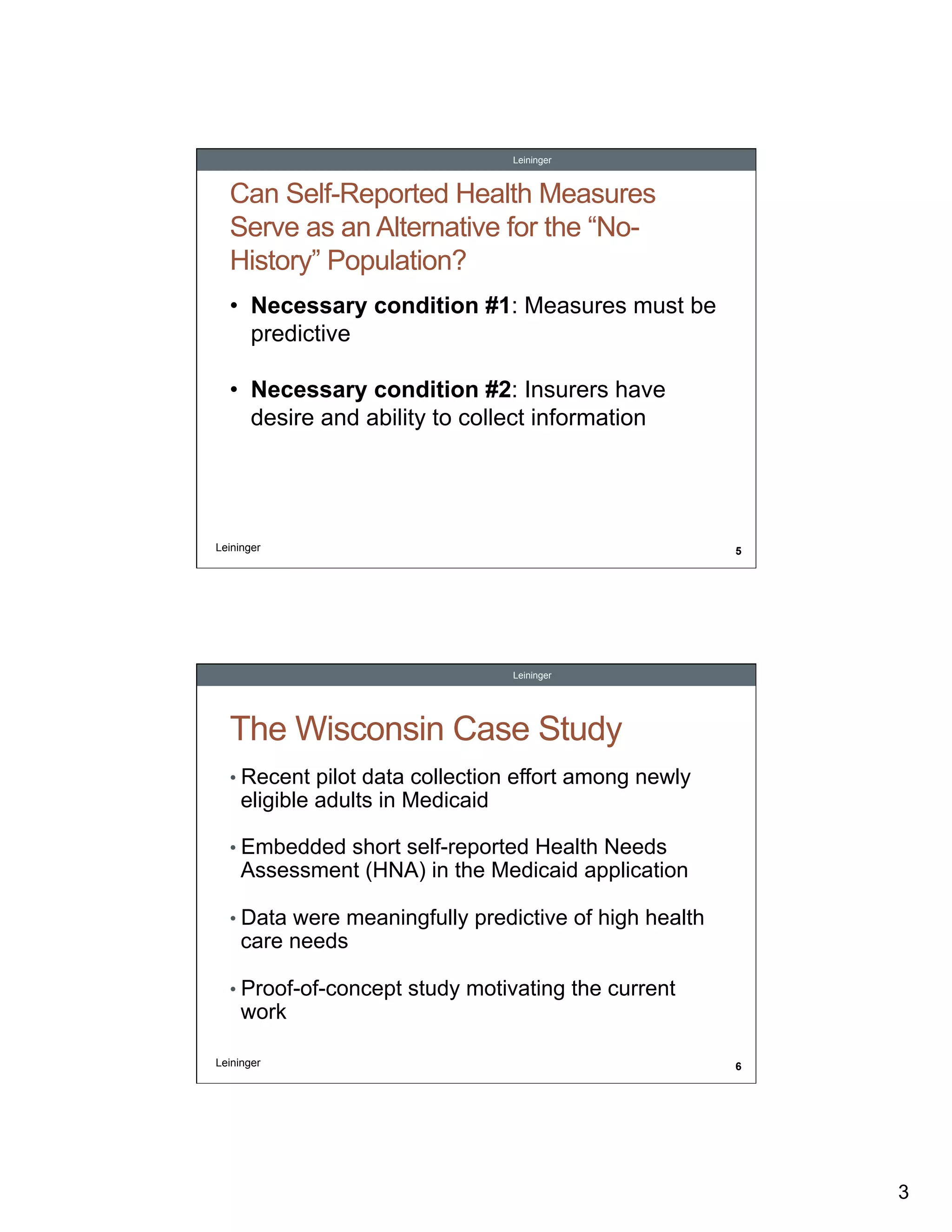 Leininger

Can Self-Reported Health Measures
Serve as an Alternative for the “NoHistory” Population?
•  Necessary condition #1: Measures must be
predictive
•  Necessary condition #2: Insurers have
desire and ability to collect information

Leininger

5

Leininger

The Wisconsin Case Study
•  Recent pilot data collection effort among newly

eligible adults in Medicaid

•  Embedded short self-reported Health Needs

Assessment (HNA) in the Medicaid application

•  Data were meaningfully predictive of high health

care needs

•  Proof-of-concept study motivating the current

work

Leininger

6

3

 