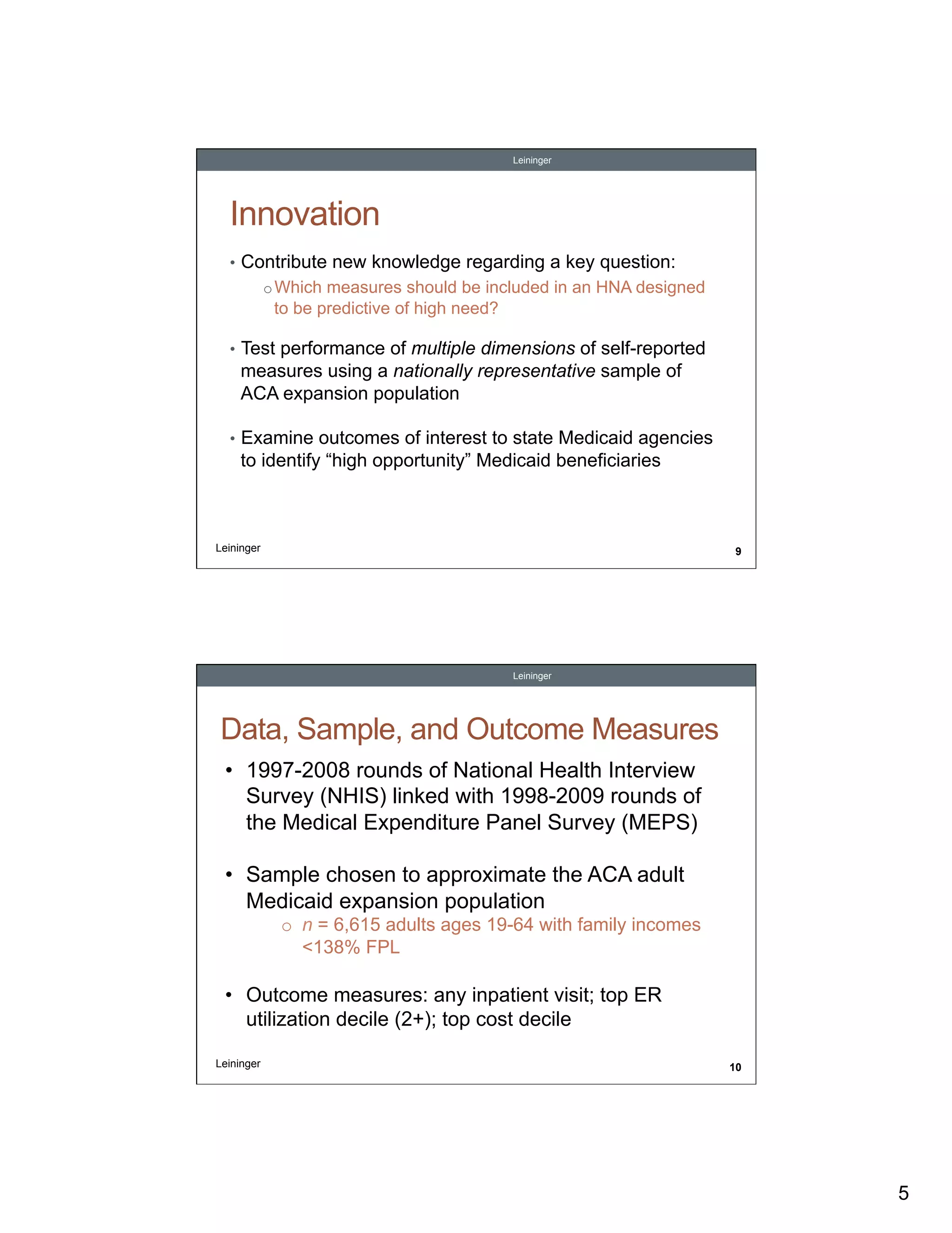 Leininger

Innovation
•  Contribute new knowledge regarding a key question:
o Which measures should be included in an HNA designed

to be predictive of high need?
•  Test performance of multiple dimensions of self-reported

measures using a nationally representative sample of
ACA expansion population
•  Examine outcomes of interest to state Medicaid agencies

to identify “high opportunity” Medicaid beneficiaries

Leininger

9

Leininger

Data, Sample, and Outcome Measures
•  1997-2008 rounds of National Health Interview
Survey (NHIS) linked with 1998-2009 rounds of
the Medical Expenditure Panel Survey (MEPS)
•  Sample chosen to approximate the ACA adult
Medicaid expansion population
o  n = 6,615 adults ages 19-64 with family incomes
<138% FPL

•  Outcome measures: any inpatient visit; top ER
utilization decile (2+); top cost decile
Leininger

10

5

 