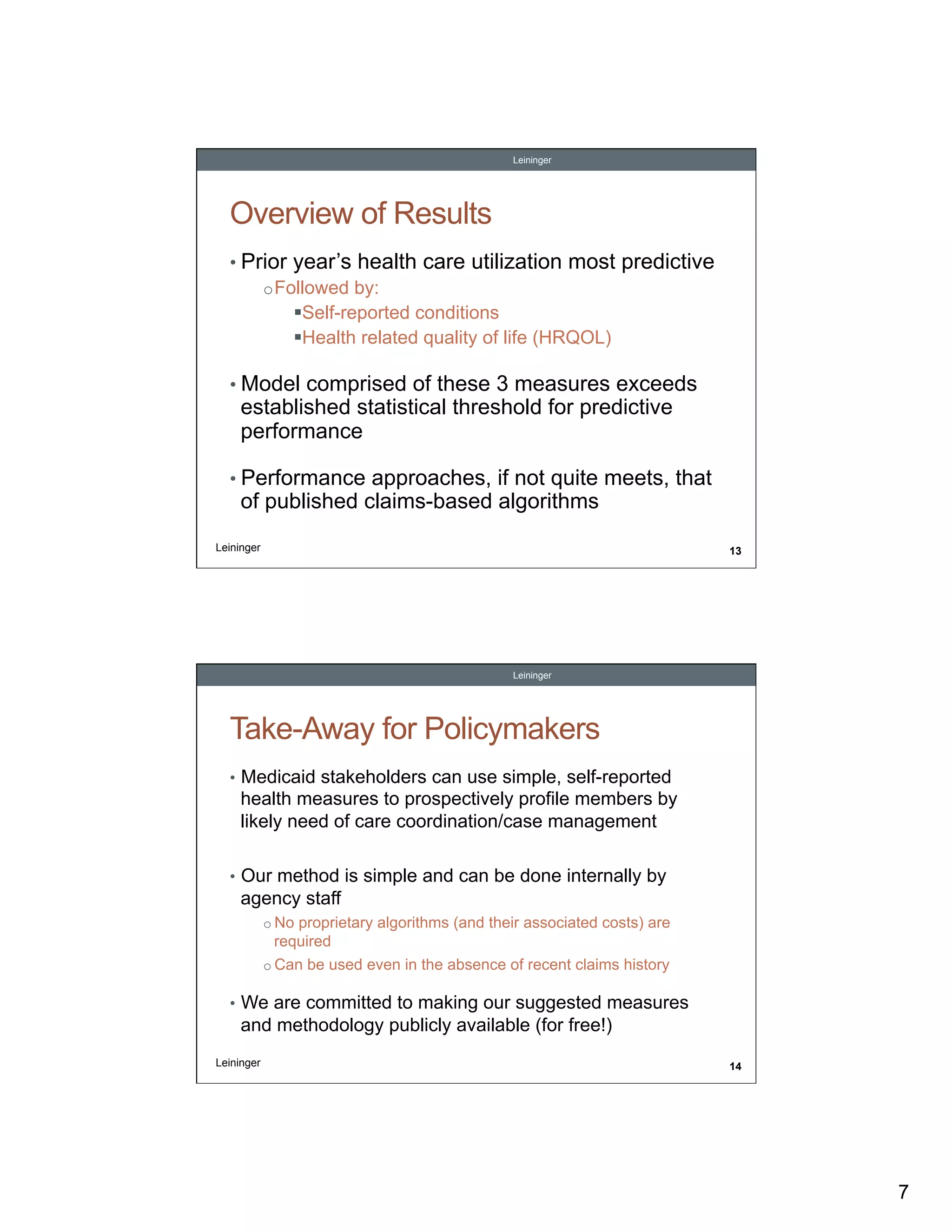 Leininger

Overview of Results
•  Prior year’s health care utilization most predictive
o Followed by:
! Self-reported conditions
! Health related quality of life (HRQOL)
•  Model comprised of these 3 measures exceeds

established statistical threshold for predictive
performance

•  Performance approaches, if not quite meets, that

of published claims-based algorithms

Leininger

13

Leininger

Take-Away for Policymakers
•  Medicaid stakeholders can use simple, self-reported

health measures to prospectively profile members by
likely need of care coordination/case management
•  Our method is simple and can be done internally by

agency staff
o  No proprietary algorithms (and their associated costs) are

required
o  Can be used even in the absence of recent claims history

•  We are committed to making our suggested measures

and methodology publicly available (for free!)
Leininger

14

7

 