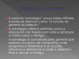A estratégia da organização assenta na gestão racional dos seus recursos e visa a criação de valor ao cliente.Origem do conceitoA palavra “estratégia” possui raízes militares e pode ser definida como “a função do general do exército”.A estratégia militar é definida como a disposição das tropas com vista a alcançar a vitória sobre o inimigo.A estratégia é concebida pelo general que elabora um plano de campanha onde programa e determina e as acções ofensivas e defensivas e onde o objectivo final é vencer o inimigo.