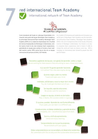 red internacional Team Academy
                international network of Team Academy




Como estudiante del Grado en Liderazgo Emprendedor e In-       As a student of Entrepreneurial Leadership and Innovation you
novación serás parte del equipo Mondragon Team Academy y       will be part of Mondragon Team Academy and the Internatio-
la comunidad internacional Team Academy. Mondragon Team        nal community of Team Academy. Mondragon Team Academy
Academy (MTA) es la unidad de emprendizaje de la Facultad      (MTA) is the unit of entrepreneurship of the Faculty of Business
de Ciencias Empresariales de Mondragon Unibertsitatea, sien-   Sciences of Modragon Unibertsitatea. Our mission is to crea-
do nuestra misión la de crear empresas (team cooperatives),    te companies (team cooperatives), learn in teams in order to
aprendiendo en equipo para cambiar el mundo y hacer reali-     change the world and make our dreams come true. MTA is
dad nuestros sueños. MTA cuenta hoy en día con un equipo       nowadays an international team formed by people from MU
internacional de personas de MU y TA Finlandia.                and TA Finland.




               Buscamos jugadores de equipo, con ganas de aprender, soñar y viajar.
              We are looking for team players that are willing to learn, dream and travel.

                                   3,2,1 acción! Te gusta aprender haciendo.
                                    3,2,1 action! You like learning by doing.

                                          Quieres viajar y abrir tu mente.
                                            Travel and open your mind.

                              Inténtalo, esfuérzate y saca lo mejor de ti mismo.
                                    Try, do it and get the best out of you.

                                         Se inquieto, aporta soluciones.
                                          Be active, look for solutions.

                                   Juegas en equipo, el éxito es de todos.
                                 Play in teams, the success comes in a group.

                            Si quieres, puedes. Aprende de una forma diferente.
                                If you want, you can learn in a different way.

                           Comete errores, no temas cometerlos y aprende de ellos.
                            Make mistakes, don’t be afraid but learn from them.

                                          Sonríe y disfruta aprendiendo.
                                            Smile and enjoy learning.

                                     Se persistente con lo que te propones.
                                         Be persistent with your goals.

                    Estas comprometido/a con la sociedad y el desarrollo sostenible.
                    Be committed with the society and the sustainable development.
 