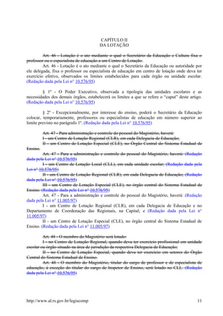 CAPÍTULO II
DA LOTAÇÃO
Art. 46 - Lotação é o ato mediante o qual o Secretário da Educação e Cultura fixa o
professor ou o especialista de educação a um Centro de Lotação.
Art. 46 - Lotação é o ato mediante o qual o Secretário da Educação ou autoridade por
ele delegada, fixa o professor ou especialista de educação em centro de lotação onde deva ter
exercício efetivo, observados os limites estabelecidos para cada órgão ou unidade escolar.
(Redação dada pela Lei n° 10.576/95)
§ 1º - O Poder Executivo, observada a tipologia das unidades escolares e as
necessidades dos demais órgãos, estabelecerá os limites a que se refere o “caput” deste artigo.
(Redação dada pela Lei n° 10.576/95)
§ 2º - Excepcionalmente, por interesse do ensino, poderá o Secretário da Educação
colocar, temporariamente, professores ou especialistas de educação em número superior ao
limite previsto no parágrafo 1º. (Redação dada pela Lei n° 10.576/95)
Art. 47 - Para administração e controle do pessoal do Magistério, haverá:
I - um Centro de Lotação Regional (CLR), em cada Delegacia de Educação;
II - um Centro de Lotação Especial (CLE), no Órgão Central do Sistema Estadual de
Ensino.
Art. 47 - Para a administração e controle do pessoal do Magistério, haverá: (Redação
dada pela Lei n° 10.576/95)
I - um Centro de Lotação Local (CLL), em cada unidade escolar; (Redação dada pela
Lei n° 10.576/95)
II - um Centro de Lotação Regional (CLR), em cada Delegacia de Educação; (Redação
dada pela Lei n° 10.576/95)
III - um Centro de Lotação Especial (CLE), no órgão central do Sistema Estadual de
Ensino. (Redação dada pela Lei n° 10.576/95)
Art. 47 - Para a administração e controle do pessoal do Magistério, haverá: (Redação
dada pela Lei n° 11.005/97)
I - um Centro de Lotação Regional (CLR), em cada Delegacia de Educação e no
Departamento de Coordenação das Regionais, na Capital; e (Redação dada pela Lei n°
11.005/97)
II - um Centro de Lotação Especial (CLE), no órgão central do Sistema Estadual de
Ensino. (Redação dada pela Lei n° 11.005/97)
Art. 48 - O membro do Magistério será lotado:
I - no Centro de Lotação Regional, quando deva ter exercício profissional em unidade
escolar ou órgão situado na área de jurisdição da respectiva Delegacia de Educação;
II - no Centro de Lotação Especial, quando deva ter exercício em setores do Órgão
Central do Sistema Estadual de Ensino.
Art. 48 - O membro do Magistério, titular do cargo de professor e de especialista de
educação, à exceção do titular do cargo de Inspetor de Ensino, será lotado no CLL. (Redação
dada pela Lei n° 10.576/95)
http://www.al.rs.gov.br/legiscomp 11
 