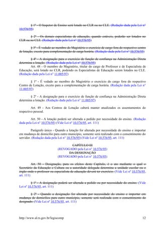 § 1º - O Inspetor de Ensino será lotado no CLR ou no CLE. (Redação dada pela Lei n°
10.576/95)
§ 2º - Os demais especialistas de educação, quando estáveis, poderão ser lotados no
CLR ou no CLE. (Redação dada pela Lei n° 10.576/95)
§ 3º - É vedado ao membro do Magistério o exercício de cargo fora do respectivo centro
de lotação, exceto para complementação de carga horária. (Redação dada pela Lei n° 10.576/95)
§ 4º - A designação para o exercício de função de confiança na Administração Direta
determina a lotação. (Redação dada pela Lei n° 10.576/95)
Art. 48 - O membro do Magistério, titular do cargo de Professor e de Especialista de
Educação, será lotado no CLR, podendo os Especialistas de Educação serem lotados no CLE.
(Redação dada pela Lei n° 11.005/97)
§ 1º - É vedado ao membro do Magistério o exercício do cargo fora do respectivo
Centro de Lotação, exceto para a complementação de carga horária. (Redação dada pela Lei n°
11.005/97)
§ 2º - A designação para o exercício de função de confiança na Administração Direta
determina a lotação. (Redação dada pela Lei n° 11.005/97)
Art. 49 - Aos Centros de Lotação caberá manter atualizados os assentamentos do
respectivo pessoal.
Art. 50 - A lotação poderá ser alterada a pedido por necessidade do ensino. (Redação
dada pela Lei n° 10.576/95) (Vide Lei nº 10.576/95, art. 111)
Parágrafo único - Quando a lotação for alterada por necessidade do ensino e importar
em mudança de domicílio para outro município, somente será realizado com o consentimento do
servidor. (Redação dada pela Lei n° 10.576/95) (Vide Lei nº 10.576/95, art. 111)
CAPÍTULO III
(REVOGADO pela Lei n° 10.576/95)
DA DESIGNAÇÃO
(REVOGADO pela Lei n° 10.576/95)
Art. 50 - Designação, para os efeitos deste Capítulo, é o ato mediante o qual o
Secretário da Educação e Cultura ou a autoridade delegada determina a unidade escolar ou o
órgão onde o professor ou especialista de educação deverá ter exercício. (Vide Lei nº 10.576/95,
art. 111)
§ 1º - A designação poderá ser alterada a pedido ou por necessidade do ensino. (Vide
Lei nº 10.576/95, art. 111)
§ 2º - Quando a designação for alterada por necessidade do ensino e importar em
mudança de domicílios para outro município, somente será realizada com o consentimento do
designado. (Vide Lei nº 10.576/95, art. 111)
http://www.al.rs.gov.br/legiscomp 12
 