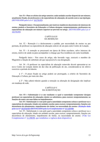 Art. 51 - Para os efeitos do artigo anterior, cada unidade escolar disporá de um número,
anualmente fixado, de professores e de especialistas de educação, de acordo com a sua tipologia.
(REVOGADO pela Lei n° 10.576/95)
Parágrafo único - Excepcionalmente, por motivos inadiáveis decorrentes do interesse do
ensino, poderá o Secretário da Educação e Cultura designar, temporariamente, professores ou
especialistas de educação em número superior ao previsto no artigo. (REVOGADO pela Lei n°
10.576/95)
CAPÍTULO IV
DA REMOÇÃO
Art. 52 - Remoção é o deslocamento a pedido, por necessidade do ensino ou por
permuta, do professor ou especialista de educação estável, de um para outro Centro de Lotação.
Art. 53 - A remoção se processará em época de férias escolares, salvo interesse do
ensino, motivo de saúde ou para acompanhar o cônjuge que fixa residência em outra localidade.
Parágrafo único - Nos casos do artigo, não havendo vaga, exercerá o membro do
Magistério a função de substituto até que seja possível a sua designação.
Art. 54 - O professor ou especialista de educação removido deverá apresentar-se no
novo Centro de Lotação dentro de dez dias da publicação do ato, considerando-se de efetivo
exercício o período de trânsito.
§ 1º - O prazo fixado no artigo poderá ser prorrogado, a critério do Secretário da
Educação e Cultura, por mais dez dias.
§ 2º - Não caberá trânsito quando a remoção ou alteração de designação não implicar
em mudança de sede.
CAPÍTULO V
DA SUBSTITUIÇÃO
Art. 55 - Substituição é o ato mediante o qual a autoridade competente designa
professor ou especialista de educação, dentre os substitutos, para exercer, temporariamente, as
funções de outro, em suas faltas ou impedimentos.
Art. 55 - Substituição é o ato pelo qual a autoridade competente coloca o professor ou o
especialista de educação, lotado em unidade escolar, para exercer, temporariamente, funções em
decorrência de afastamento, impedimento do titular, ou necessidade do ensino. (Redação dada
pela Lei n° 10.576/95) (REVOGADO pela Lei Complementar n° 11.125/98)
Art. 55 - Substituição é o ato pelo qual a autoridade competente coloca o professor ou o
especialista de educação, lotado em unidade escolar, para exercer, temporariamente, funções em
decorrência de afastamento, impedimento do titular, ou necessidade do ensino. (Vide Lei
Complementar n° 11.390/99, que restabelece a vigência deste dispositivo)
http://www.al.rs.gov.br/legiscomp 13
 