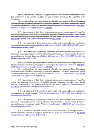 Art. 56 - Haverá, nos Centros de Lotação Regionais, um número determinado de vagas
para professores e especialistas de educação que exercerão atividades de Magistério como
substitutos.
Art. 56 - O professor ou o especialista de educação com regime de 20 ou 30 horas de
trabalho semanal, quando em substituição temporária, poderá ser convocado para cumprir regime
de trabalho determinado, entre 24 e 40 horas semanais. (Redação dada pela Lei n° 10.576/95)
(REVOGADO pela Lei Complementar n° 11.125/98)
§ 1º - A convocação se dará dentre os detentores dos cargos mencionados no “caput” do
artigo, com regime de 20 ou 30 horas de trabalho semanal e formação compatível com a função
que irá desempenhar e com duração máxima do ano letivo. (Redação dada pela Lei n°
10.576/95) (REVOGADO pela Lei Complementar n° 11.125/98)
§ 2º - A carga horária decorrente da convocação será remunerada com vencimentos
proporcionais ao regime titulado. (Redação dada pela Lei n° 10.576/95) (REVOGADO pela Lei
Complementar n° 11.125/98)
§ 3º - A substituição, devidamente justificada, será feita somente para o período e
número de horas necessárias ao cumprimento da base curricular ou ao funcionamento do serviço,
de acordo com a tipologia da escola. (Redação dada pela Lei n° 10.576/95) (REVOGADO pela
Lei Complementar n° 11.125/98)
§ 4º - A cessação da necessidade do ensino, do afastamento ou do impedimento do
titular determina a automática revogação da convocação. (Redação dada pela Lei n° 10.576/95)
(REVOGADO pela Lei Complementar n° 11.125/98)
Art. 56 - O professor ou o especialista de educação com regime de 20 ou 30 horas de
trabalho semanal, quando em substituição temporária, poderá ser convocado para cumprir regime
de trabalho determinado, entre 24 e 40 horas semanais. (Vide Lei Complementar n° 11.390/99,
que restabelece a vigência deste dispositivo)
§ 1º - A convocação se dará dentre os detentores dos cargos mencionados no “caput” do
artigo, com regime de 20 ou 30 horas de trabalho semanal e formação compatível com a função
que irá desempenhar e com duração máxima do ano letivo. (Vide Lei Complementar n°
11.390/99, que restabelece a vigência deste dispositivo)
§ 2º - A carga horária decorrente da convocação será remunerada com vencimentos
proporcionais ao regime titulado. (Vide Lei Complementar n° 11.390/99, que restabelece a
vigência deste dispositivo)
§ 3º - A substituição, devidamente justificada, será feita somente para o período e
número de horas necessárias ao cumprimento da base curricular ou ao funcionamento do serviço,
de acordo com a tipologia da escola. (Vide Lei Complementar n° 11.390/99, que restabelece a
vigência deste dispositivo)
§ 4º - A cessação da necessidade do ensino, do afastamento ou do impedimento do
titular determina a automática revogação da convocação. (Vide Lei Complementar n° 11.390/99,
que restabelece a vigência deste dispositivo)
http://www.al.rs.gov.br/legiscomp 14
 