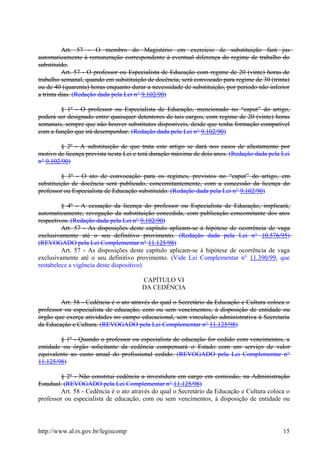 Art. 57 - O membro do Magistério em exercício de substituição fará jus
automaticamente à remuneração correspondente à eventual diferença do regime de trabalho do
substituído.
Art. 57 - O professor ou Especialista de Educação com regime de 20 (vinte) horas de
trabalho semanal, quando em substituição de docência, será convocado para regime de 30 (trinta)
ou de 40 (quarenta) horas enquanto durar a necessidade de substituição, por período não inferior
a trinta dias. (Redação dada pela Lei n° 9.102/90)
§ 1º - O professor ou Especialista de Educação, mencionado no “caput” do artigo,
poderá ser designado entre quaisquer detentores de tais cargos, com regime de 20 (vinte) horas
semanais, sempre que não houver substitutos disponíveis, desde que tenha formação compatível
com a função que irá desempenhar. (Redação dada pela Lei n° 9.102/90)
§ 2º - A substituição de que trata este artigo se dará nos casos de afastamento por
motivo de licença prevista nesta Lei e terá duração máxima de dois anos. (Redação dada pela Lei
n° 9.102/90)
§ 3º - O ato de convocação para os regimes, previstos no “caput” do artigo, em
substituição de docência será publicado, concomitantemente, com a concessão da licença do
professor ou Especialista de Educação substituído. (Redação dada pela Lei n° 9.102/90)
§ 4º - A cessação da licença do professor ou Especialista de Educação, implicará,
automaticamente, revogação da substituição concedida, com publicação concomitante dos atos
respectivos. (Redação dada pela Lei n° 9.102/90)
Art. 57 - As disposições deste capítulo aplicam-se à hipótese de ocorrência de vaga
exclusivamente até o seu definitivo provimento. (Redação dada pela Lei n° 10.576/95)
(REVOGADO pela Lei Complementar n° 11.125/98)
Art. 57 - As disposições deste capítulo aplicam-se à hipótese de ocorrência de vaga
exclusivamente até o seu definitivo provimento. (Vide Lei Complementar n° 11.390/99, que
restabelece a vigência deste dispositivo)
CAPÍTULO VI
DA CEDÊNCIA
Art. 58 - Cedência é o ato através do qual o Secretário da Educação e Cultura coloca o
professor ou especialista de educação, com ou sem vencimentos, à disposição de entidade ou
órgão que exerça atividades no campo educacional, sem vinculação administrativa à Secretaria
da Educação e Cultura. (REVOGADO pela Lei Complementar n° 11.125/98)
§ 1º - Quando o professor ou especialista de educação for cedido com vencimentos, a
entidade ou órgão solicitante da cedência compensará o Estado com um serviço de valor
equivalente ao custo anual do profissional cedido. (REVOGADO pela Lei Complementar n°
11.125/98)
§ 2º - Não constitui cedência a investidura em cargo em comissão, na Administração
Estadual. (REVOGADO pela Lei Complementar n° 11.125/98)
Art. 58 - Cedência é o ato através do qual o Secretário da Educação e Cultura coloca o
professor ou especialista de educação, com ou sem vencimentos, à disposição de entidade ou
http://www.al.rs.gov.br/legiscomp 15
 