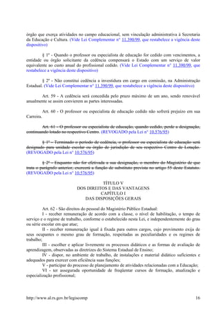 órgão que exerça atividades no campo educacional, sem vinculação administrativa à Secretaria
da Educação e Cultura. (Vide Lei Complementar n° 11.390/99, que restabelece a vigência deste
dispositivo)
§ 1º - Quando o professor ou especialista de educação for cedido com vencimentos, a
entidade ou órgão solicitante da cedência compensará o Estado com um serviço de valor
equivalente ao custo anual do profissional cedido. (Vide Lei Complementar n° 11.390/99, que
restabelece a vigência deste dispositivo)
§ 2º - Não constitui cedência a investidura em cargo em comissão, na Administração
Estadual. (Vide Lei Complementar n° 11.390/99, que restabelece a vigência deste dispositivo)
Art. 59 - A cedência será concedida pelo prazo máximo de um ano, sendo renovável
anualmente se assim convierem as partes interessadas.
Art. 60 - O professor ou especialista de educação cedido não sofrerá prejuízo em sua
Carreira.
Art. 61 - O professor ou especialista de educação, quando cedido, perde a designação,
continuando lotado no respectivo Centro. (REVOGADO pela Lei n° 10.576/95)
§ 1º - Terminado o período de cedência, o professor ou especialista de educação será
designado para unidade escolar ou órgão de jurisdição de seu respectivo Centro de Lotação.
(REVOGADO pela Lei n° 10.576/95)
§ 2º - Enquanto não for efetivada a sua designação, o membro do Magistério de que
trata o parágrafo anterior, exercerá a função de substituto prevista no artigo 55 deste Estatuto.
(REVOGADO pela Lei n° 10.576/95)
TÍTULO V
DOS DIREITOS E DAS VANTAGENS
CAPÍTULO I
DAS DISPOSIÇÕES GERAIS
Art. 62 - São direitos do pessoal do Magistério Público Estadual:
I - receber remuneração de acordo com a classe, o nível de habilitação, o tempo de
serviço e o regime de trabalho, conforme o estabelecido nesta Lei, e independentemente do grau
ou série escolar em que atue;
II - receber remuneração igual à fixada para outros cargos, cujo provimento exija de
seus ocupantes o mesmo grau de formação, respeitadas as peculiaridades e os regimes de
trabalho;
III - escolher e aplicar livremente os processos didáticos e as formas de avaliação de
aprendizagem, observadas as diretrizes do Sistema Estadual de Ensino;
IV - dispor, no ambiente de trabalho, de instalações e material didático suficientes e
adequados para exercer com eficiência suas funções;
V - participar do processo de planejamento de atividades relacionadas com a Educação;
VI - ter assegurada oportunidade de freqüentar cursos de formação, atualização e
especialização profissional;
http://www.al.rs.gov.br/legiscomp 16
 