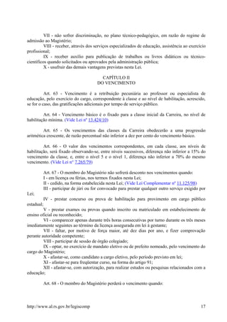VII - não sofrer discriminação, no plano técnico-pedagógico, em razão do regime de
admissão ao Magistério;
VIII - receber, através dos serviços especializados de educação, assistência ao exercício
profissional;
IX - receber auxílio para publicação de trabalhos ou livros didáticos ou técnico-
científicos quando solicitados ou aprovados pela administração pública;
X - usufruir das demais vantagens previstas nesta Lei.
CAPÍTULO II
DO VENCIMENTO
Art. 63 - Vencimento é a retribuição pecuniária ao professor ou especialista de
educação, pelo exercício do cargo, correspondente à classe e ao nível de habilitação, acrescido,
se for o caso, das gratificações adicionais por tempo de serviço público.
Art. 64 - Vencimento básico é o fixado para a classe inicial da Carreira, no nível de
habilitação mínima. (Vide Lei nº 13.424/10)
Art. 65 - Os vencimentos das classes da Carreira obedecerão a uma progressão
aritmética crescente, de razão percentual não inferior a dez por cento do vencimento básico.
Art. 66 - O valor dos vencimentos correspondentes, em cada classe, aos níveis de
habilitação, será fixado observando-se, entre níveis sucessivos, diferença não inferior a 15% do
vencimento da classe, e, entre o nível 5 e o nível 1, diferença não inferior a 70% do mesmo
vencimento. (Vide Lei n° 7.265/79)
Art. 67 - O membro do Magistério não sofrerá desconto nos vencimentos quando:
I - em licença ou férias, nos termos fixados nesta Lei;
II - cedido, na forma estabelecida nesta Lei; (Vide Lei Complementar nº 11.125/98)
III - participar de júri ou for convocado para prestar qualquer outro serviço exigido por
Lei;
IV - prestar concurso ou prova de habilitação para provimento em cargo público
estadual;
V - prestar exames ou provas quando inscrito ou matriculado em estabelecimento de
ensino oficial ou reconhecido;
VI - comparecer apenas durante três horas consecutivas por turno durante os três meses
imediatamente seguintes ao término da licença assegurada em lei à gestante;
VII - faltar, por motivo de força maior, até dez dias por ano, e fizer comprovação
perante autoridade competente;
VIII - participar de sessão de órgão colegiado;
IX - optar, no exercício de mandato eletivo ou de prefeito nomeado, pelo vencimento do
cargo do Magistério;
X - afastar-se, como candidato a cargo eletivo, pelo período previsto em lei;
XI - afastar-se para freqüentar curso, na forma do artigo 91;
XII - afastar-se, com autorização, para realizar estudos ou pesquisas relacionados com a
educação;
Art. 68 - O membro do Magistério perderá o vencimento quando:
http://www.al.rs.gov.br/legiscomp 17
 