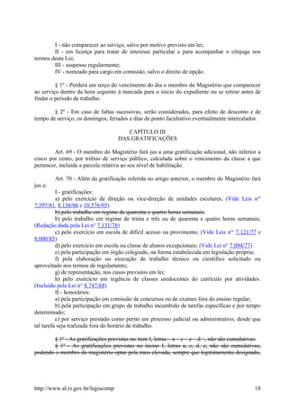 I - não comparecer ao serviço, salvo por motivo previsto em lei;
II - em licença para tratar de interesse particular e para acompanhar o cônjuge nos
termos desta Lei;
III - suspenso regularmente;
IV - nomeado para cargo em comissão, salvo o direito de opção.
§ 1º - Perderá um terço do vencimento do dia o membro do Magistério que comparecer
ao serviço dentro da hora seguinte à marcada para o início do expediente ou se retirar antes de
findar o período de trabalho.
§ 2º - Em caso de faltas sucessivas, serão considerados, para efeito de desconto e de
tempo de serviço, os domingos, feriados e dias de ponto facultativo eventualmente intercalados.
CAPÍTULO III
DAS GRATIFICAÇÕES
Art. 69 - O membro do Magistério fará jus a uma gratificação adicional, não inferior a
cinco por cento, por triênio de serviço público, calculada sobre o vencimento da classe a que
pertencer, incluída a parcela relativa ao seu nível de habilitação.
Art. 70 - Além da gratificação referida no artigo anterior, o membro do Magistério fará
jus a:
I - gratificações:
a) pelo exercício de direção ou vice-direção de unidades escolares; (Vide Leis nos
7.597/81, 8.136/86 e 10.576/95)
b) pelo trabalho em regime de quarenta e quatro horas semanais;
b) pelo trabalho em regime de trinta e três ou de quarenta e quatro horas semanais;
(Redação dada pela Lei n° 7.131/78)
c) pelo exercício em escola de difícil acesso ou provimento; (Vide Leis nos
7.121/77 e
8.000/85)
d) pelo exercício em escola ou classe de alunos excepcionais; (Vide Lei n° 7.094/77)
e) pela participação em órgão colegiado, na forma estabelecida em legislação própria;
f) pela elaboração ou execução de trabalho técnico ou científico solicitado ou
aproveitado nos termos de regulamento;
g) de representação, nos casos previstos em lei;
h) pelo exercício em regência de classes unidocentes do currículo por atividades.
(Incluído pela Lei n° 8.747/88)
II - honorários:
a) pela participação em comissão de concursos ou de exames fora do ensino regular;
b) pela participação em grupo de trabalho incumbido de tarefas específicas e por tempo
determinado;
c) por serviço prestado como perito em processo judicial ou administrativo, desde que
tal tarefa seja realizada fora do horário de trabalho.
§ 1º - As gratificações previstas no item I, letras – a – c – e – d –, não são cumulativas.
§ 1º - As gratificações previstas no inciso I, letras a, c, d, e, não são cumulativas,
podendo o membro do magistério optar pela mais elevada, sempre que legitimamente designado,
http://www.al.rs.gov.br/legiscomp 18
 