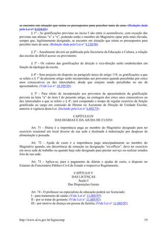se encontre em situação que reúna os pressupostos para perceber mais de uma. (Redação dada
pela Lei n° 8.024/85)
§ 1º - As gratificações previstas no inciso I são entre si acumuláveis, com exceção das
previstas nas alíneas “a” e “e”, podendo então o membro do Magistério optar pela mais elevada,
sempre que, legitimamente designado, se encontre em situação que reúna os pressupostos para
perceber mais de uma. (Redação dada pela Lei n° 9.120/90)
§ 2º - Anualmente deverá ser publicada pela Secretaria da Educação e Cultura, a relação
das escolas de difícil acesso ou provimento.
§ 3º - Os valores das gratificações de direção e vice-direção serão estabelecidos em
função da tipologia da escola.
§ 4º - Sem prejuízo do disposto no parágrafo único do artigo 118, as gratificações a que
se refere o § 1º do presente artigo serão incorporadas aos proventos quando percebidas por cinco
anos consecutivos ou dez intercalados, desde que estejam sendo percebidas no ato da
aposentadoria. (Vide Lei n° 10.395/95)
§ 5º - Para efeito de incorporação aos proventos da aposentadoria da gratificação
prevista na letra “a” do item I do presente artigo, na contagem dos cinco anos consecutivos ou
dez intercalados a que se refere o § 4º, será computado o tempo de regular exercício de função
gratificada ou cargo em comissão de Diretor ou Assistente de Direção de Unidade Escolar,
anterior à vigência desta Lei. (Incluído pela Lei n° 6.892/75)
CAPÍTULO IV
DAS DIÁRIAS E DA AJUDA DE CUSTO
Art. 71 - Diária é a importância paga ao membro do Magistério designado para ter
exercício ocasional em local diverso de sua sede e destinada à indenização por despesas de
alimentação e pousada.
Art. 72 - Ajuda de custo é a importância paga antecipadamente ao membro do
Magistério quando, em decorrência de remoção ou designação “ex-officio”, deva ter exercício
em nova sede de trabalho ou quando haja sido designado para prestar serviço ou realizar estudos
fora de sua sede.
Art. 73 - Aplica-se, para o pagamento de diárias e ajudas de custo, o disposto no
Estatuto do Funcionário Público Civil do Estado e respectivo Regulamento.
CAPÍTULO V
DAS LICENÇAS
Seção I
Das Disposições Gerais
Art. 74 - O professor ou especialista de educação poderá ser licenciado:
I - para tratamento de saúde; (Vide Lei n° 11.005/97)
II - por se tratar de gestante; (Vide Lei n° 11.005/97)
III - por motivo de doença em pessoa da família; (Vide Lei n° 11.005/97)
http://www.al.rs.gov.br/legiscomp 19
 
