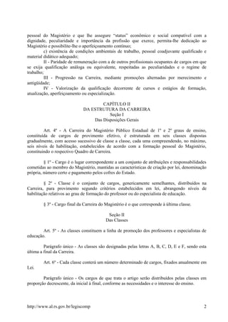 pessoal do Magistério e que lhe assegure “status” econômico e social compatível com a
dignidade, peculiaridade e importância da profissão que exerce, permita-lhe dedicação ao
Magistério e possibilite-lhe o aperfeiçoamento contínuo;
c) existência de condições ambientais de trabalho, pessoal coadjuvante qualificado e
material didático adequado;
II - Paridade de remuneração com a de outros profissionais ocupantes de cargos em que
se exija qualificação análoga ou equivalente, respeitadas as peculiaridades e o regime de
trabalho;
III - Progressão na Carreira, mediante promoções alternadas por merecimento e
antigüidade;
IV - Valorização da qualificação decorrente de cursos e estágios de formação,
atualização, aperfeiçoamento ou especialização.
CAPÍTULO II
DA ESTRUTURA DA CARREIRA
Seção I
Das Disposições Gerais
Art. 4º - A Carreira do Magistério Público Estadual de 1º e 2º graus de ensino,
constituída de cargos de provimento efetivo, é estruturada em seis classes dispostas
gradualmente, com acesso sucessivo de classe a classe, cada uma compreendendo, no máximo,
seis níveis de habilitação, estabelecidos de acordo com a formação pessoal do Magistério,
constituindo o respectivo Quadro de Carreira.
§ 1º - Cargo é o lugar correspondente a um conjunto de atribuições e responsabilidades
cometidas ao membro do Magistério, mantidas as características de criação por lei, denominação
própria, número certo e pagamento pelos cofres do Estado.
§ 2º - Classe é o conjunto de cargos, genericamente semelhantes, distribuídos na
Carreira, para provimento segundo critérios estabelecidos em lei, abrangendo níveis de
habilitação relativos ao grau de formação do professor ou do especialista de educação.
§ 3º - Cargo final da Carreira do Magistério é o que corresponde à última classe.
Seção II
Das Classes
Art. 5º - As classes constituem a linha de promoção dos professores e especialistas de
educação.
Parágrafo único - As classes são designadas pelas letras A, B, C, D, E e F, sendo esta
última a final da Carreira.
Art. 6º - Cada classe conterá um número determinado de cargos, fixados anualmente em
Lei.
Parágrafo único - Os cargos de que trata o artigo serão distribuídos pelas classes em
proporção decrescente, da inicial à final, conforme as necessidades e o interesse do ensino.
http://www.al.rs.gov.br/legiscomp 2
 