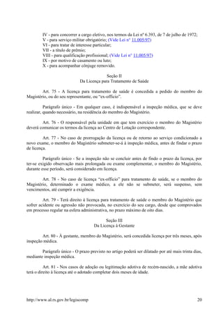 IV - para concorrer a cargo eletivo, nos termos da Lei nº 6.393, de 7 de julho de 1972;
V - para serviço militar obrigatório; (Vide Lei n° 11.005/97)
VI - para tratar de interesse particular;
VII - a título de prêmio;
VIII - para qualificação profissional; (Vide Lei n° 11.005/97)
IX - por motivo de casamento ou luto;
X - para acompanhar cônjuge removido.
Seção II
Da Licença para Tratamento de Saúde
Art. 75 - A licença para tratamento de saúde é concedida a pedido do membro do
Magistério, ou do seu representante, ou “ex-officio”.
Parágrafo único - Em qualquer caso, é indispensável a inspeção médica, que se deve
realizar, quando necessário, na residência do membro do Magistério.
Art. 76 - O responsável pela unidade em que tem exercício o membro do Magistério
deverá comunicar os termos da licença ao Centro de Lotação correspondente.
Art. 77 - No caso de prorrogação da licença ou de retorno ao serviço condicionado a
novo exame, o membro do Magistério submeter-se-á à inspeção médica, antes de findar o prazo
de licença.
Parágrafo único - Se a inspeção não se concluir antes de findo o prazo da licença, por
ter-se exigido observação mais prolongada ou exame complementar, o membro do Magistério,
durante esse período, será considerado em licença.
Art. 78 - No caso de licença “ex-officio” para tratamento de saúde, se o membro do
Magistério, determinado o exame médico, a ele não se submeter, será suspenso, sem
vencimentos, até cumprir a exigência.
Art. 79 - Terá direito à licença para tratamento de saúde o membro do Magistério que
sofrer acidente ou agressão não provocada, no exercício do seu cargo, desde que comprovados
em processo regular na esfera administrativa, no prazo máximo de oito dias.
Seção III
Da Licença à Gestante
Art. 80 - À gestante, membro do Magistério, será concedida licença por três meses, após
inspeção médica.
Parágrafo único - O prazo previsto no artigo poderá ser dilatado por até mais trinta dias,
mediante inspeção médica.
Art. 81 - Nos casos de adoção ou legitimação adotiva de recém-nascido, a mãe adotiva
terá o direito à licença até o adotado completar dois meses de idade.
http://www.al.rs.gov.br/legiscomp 20
 