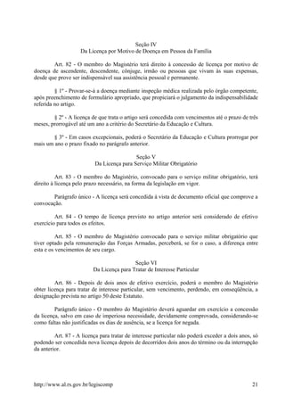 Seção IV
Da Licença por Motivo de Doença em Pessoa da Família
Art. 82 - O membro do Magistério terá direito à concessão de licença por motivo de
doença de ascendente, descendente, cônjuge, irmão ou pessoas que vivam às suas expensas,
desde que prove ser indispensável sua assistência pessoal e permanente.
§ 1º - Provar-se-á a doença mediante inspeção médica realizada pelo órgão competente,
após preenchimento de formulário apropriado, que propiciará o julgamento da indispensabilidade
referida no artigo.
§ 2º - A licença de que trata o artigo será concedida com vencimentos até o prazo de três
meses, prorrogável até um ano a critério do Secretário da Educação e Cultura.
§ 3º - Em casos excepcionais, poderá o Secretário da Educação e Cultura prorrogar por
mais um ano o prazo fixado no parágrafo anterior.
Seção V
Da Licença para Serviço Militar Obrigatório
Art. 83 - O membro do Magistério, convocado para o serviço militar obrigatório, terá
direito à licença pelo prazo necessário, na forma da legislação em vigor.
Parágrafo único - A licença será concedida à vista de documento oficial que comprove a
convocação.
Art. 84 - O tempo de licença previsto no artigo anterior será considerado de efetivo
exercício para todos os efeitos.
Art. 85 - O membro do Magistério convocado para o serviço militar obrigatório que
tiver optado pela remuneração das Forças Armadas, perceberá, se for o caso, a diferença entre
esta e os vencimentos de seu cargo.
Seção VI
Da Licença para Tratar de Interesse Particular
Art. 86 - Depois de dois anos de efetivo exercício, poderá o membro do Magistério
obter licença para tratar de interesse particular, sem vencimento, perdendo, em conseqüência, a
designação prevista no artigo 50 deste Estatuto.
Parágrafo único - O membro do Magistério deverá aguardar em exercício a concessão
da licença, salvo em caso de imperiosa necessidade, devidamente comprovada, considerando-se
como faltas não justificadas os dias de ausência, se a licença for negada.
Art. 87 - A licença para tratar de interesse particular não poderá exceder a dois anos, só
podendo ser concedida nova licença depois de decorridos dois anos do término ou da interrupção
da anterior.
http://www.al.rs.gov.br/legiscomp 21
 