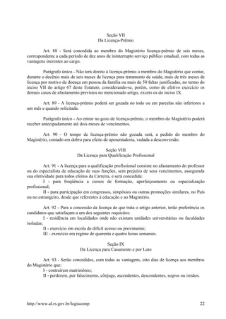 Seção VII
Da Licença-Prêmio
Art. 88 - Será concedida ao membro do Magistério licença-prêmio de seis meses,
correspondente a cada período de dez anos de ininterrupto serviço público estadual, com todas as
vantagens inerentes ao cargo.
Parágrafo único - Não terá direito à licença-prêmio o membro do Magistério que contar,
durante o decênio mais de seis meses de licença para tratamento de saúde, mais de três meses de
licença por motivo de doença em pessoa da família ou mais de 50 faltas justificadas, no termo do
inciso VII do artigo 67 deste Estatuto, considerando-se, porém, como de efetivo exercício os
demais casos de afastamento previstos no mencionado artigo, exceto os do inciso IX.
Art. 89 - A licença-prêmio poderá ser gozada no todo ou em parcelas não inferiores a
um mês e quando solicitada.
Parágrafo único - Ao entrar no gozo de licença-prêmio, o membro do Magistério poderá
receber antecipadamente até dois meses de vencimentos.
Art. 90 - O tempo de licença-prêmio não gozada será, a pedido do membro do
Magistério, contado em dobro para efeito de aposentadoria, vedada a desconversão.
Seção VIII
Da Licença para Qualificação Profissional
Art. 91 - A licença para a qualificação profissional consiste no afastamento do professor
ou do especialista de educação de suas funções, sem prejuízo de seus vencimentos, assegurada
sua efetividade para todos efeitos da Carreira, e será concedida:
I - para freqüência a cursos de formação, aperfeiçoamento ou especialização
profissional;
II - para participação em congressos, simpósios ou outras promoções similares, no País
ou no estrangeiro, desde que referentes à educação e ao Magistério.
Art. 92 - Para a concessão da licença de que trata o artigo anterior, terão preferência os
candidatos que satisfaçam a um dos seguintes requisitos:
I - residência em localidades onde não existam unidades universitárias ou faculdades
isoladas;
II - exercício em escola de difícil acesso ou provimento;
III - exercício em regime de quarenta e quatro horas semanais.
Seção IX
Da Licença para Casamento e por Luto
Art. 93 - Serão concedidos, com todas as vantagens, oito dias de licença aos membros
do Magistério que:
I - contraírem matrimônio;
II - perderem, por falecimento, cônjuge, ascendentes, descendentes, sogros ou irmãos.
http://www.al.rs.gov.br/legiscomp 22
 
