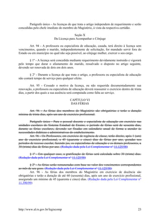 Parágrafo único - As licenças de que trata o artigo independem de requerimento e serão
concedidas pelo chefe imediato do membro do Magistério, à vista da respectiva certidão.
Seção X
Da Licença para Acompanhar o Cônjuge
Art. 94 - A professora ou especialista de educação, casada, terá direito à licença sem
vencimentos, quando o marido, independentemente de solicitação, for mandado servir fora do
Estado ou em município no qual não seja possível, ao cônjuge mulher, exercer o seu cargo.
§ 1º - A licença será concedida mediante requerimento devidamente instruído e vigorará
pelo tempo que durar o afastamento do marido, ressalvado o disposto no artigo seguinte,
devendo ser renovada de dois em dois anos.
§ 2º - Durante a licença de que trata o artigo, a professora ou especialista de educação
não contará tempo de serviço para qualquer efeito.
Art. 95 - Cessado o motivo da licença, ou não requerida documentadamente sua
renovação, a professora ou especialista de educação deverá reassumir o exercício dentro de trinta
dias, a partir dos quais a sua ausência será computada como falta ao serviço.
CAPÍTULO VI
DAS FÉRIAS
Art. 96 - As férias dos membros do Magistério são obrigatórias e terão a duração
mínima de trinta dias, após um ano de exercício profissional.
Parágrafo único - Para o pessoal docente e especialista de educação em exercício nas
unidades escolares do Sistema Estadual de Ensino, o período de férias será de sessenta dias,
durante as férias escolares, devendo ser fixadas em calendário anual de forma a atender às
necessidades didáticas e administrativas do estabelecimento.
Art. 96 - Os Professores, em exercício de regência de classe, terão direito, após 1 (um)
ano de exercício profissional, a 45 (quarenta e cinco) dias de férias por ano, gozadas nos
períodos de recesso escolar, fazendo jus, os especialistas de educação e os demais professores, a
30 (trinta) dias de férias por ano. (Redação dada pela Lei Complementar n° 11.125/98)
§ 1º - Em qualquer caso, a gratificação de férias será calculada sobre 30 (trinta) dias.
(Redação dada pela Lei Complementar n° 11.125/98)
§ 2º - As férias serão remuneradas com base no valor dos vencimentos correspondentes
ao mês de seu gozo. (Redação dada pela Lei Complementar n° 11.125/98)
Art. 96 - As férias dos membros do Magistério em exercício de docência são
obrigatórias e terão a duração de até 60 (sessenta) dias, após um ano de exercício profissional,
assegurado um mínimo de 45 (quarenta e cinco) dias. (Redação dada pela Lei Complementar n°
11.390/99)
http://www.al.rs.gov.br/legiscomp 23
 