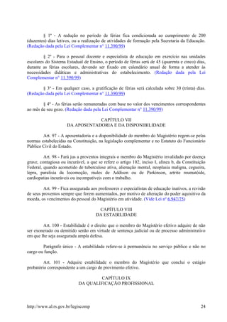 § 1º - A redução no período de férias fica condicionada ao cumprimento de 200
(duzentos) dias letivos, ou a realização de atividades de formação pela Secretaria da Educação.
(Redação dada pela Lei Complementar n° 11.390/99)
§ 2º - Para o pessoal docente e especialista de educação em exercício nas unidades
escolares do Sistema Estadual de Ensino, o período de férias será de 45 (quarenta e cinco) dias,
durante as férias escolares, devendo ser fixado em calendário anual de forma a atender às
necessidades didáticas e administrativas do estabelecimento. (Redação dada pela Lei
Complementar n° 11.390/99)
§ 3º - Em qualquer caso, a gratificação de férias será calculada sobre 30 (trinta) dias.
(Redação dada pela Lei Complementar n° 11.390/99)
§ 4º - As férias serão remuneradas com base no valor dos vencimentos correspondentes
ao mês de seu gozo. (Redação dada pela Lei Complementar n° 11.390/99)
CAPÍTULO VII
DA APOSENTADORIA E DA DISPONIBILIDADE
Art. 97 - A aposentadoria e a disponibilidade do membro do Magistério regem-se pelas
normas estabelecidas na Constituição, na legislação complementar e no Estatuto do Funcionário
Público Civil do Estado.
Art. 98 - Fará jus a proventos integrais o membro do Magistério invalidado por doença
grave, contagiosa ou incurável, a que se refere o artigo 102, inciso I, alínea b, da Constituição
Federal, quando acometido de tuberculose ativa, alienação mental, neoplasia maligna, cegueira,
lepra, paralisia da locomoção, males de Addison ou de Parkinson, artrite reumatóide,
cardiopatias incuráveis ou incompatíveis com o trabalho.
Art. 99 - Fica assegurada aos professores e especialistas de educação inativos, a revisão
de seus proventos sempre que forem aumentados, por motivo de alteração do poder aquisitivo da
moeda, os vencimentos do pessoal do Magistério em atividade. (Vide Lei nº 6.947/75)
CAPÍTULO VIII
DA ESTABILIDADE
Art. 100 - Estabilidade é o direito que o membro do Magistério efetivo adquire de não
ser exonerado ou demitido senão em virtude de sentença judicial ou de processo administrativo
em que lhe seja assegurada ampla defesa.
Parágrafo único - A estabilidade refere-se à permanência no serviço público e não no
cargo ou função.
Art. 101 - Adquire estabilidade o membro do Magistério que conclui o estágio
probatório correspondente a um cargo de provimento efetivo.
CAPÍTULO IX
DA QUALIFICAÇÃO PROFISSIONAL
http://www.al.rs.gov.br/legiscomp 24
 
