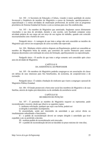 Art. 102 - A Secretaria da Educação e Cultura, visando à maior qualidade do ensino
favorecerá a freqüência do membro do Magistério a cursos de formação, aperfeiçoamento e
especialização e a outras atividades de atualização profissional, de acordo com os programas
prioritários do Sistema Estadual de Ensino e com as normas para esse fim estabelecidas.
Art. 103 - Ao membro do Magistério que autorizado, freqüentar cursos diretamente
vinculados à sua área de atividade, durante o ano escolar, será facultado computar como
atividade própria do seu cargo até um terço do seu regime de trabalho, quando este coincidir
necessariamente com o horário do curso.
Parágrafo único - A vantagem de que trata o artigo não será concedido ao membro do
Magistério que estiver em recuperação de curso ou tenha sido reprovado.
Art. 104 - Mediante critério seletivo disposto em Regulamento, poderá ser concedida ao
membro do Magistério bolsa de estudo, que consistirá em auxílio financeiro para custear
despesas decorrentes com realização de cursos de formação, aperfeiçoamento ou especialização.
Parágrafo único - O auxílio de que trata o artigo somente será concedido após cinco
anos de atividade de Magistério.
CAPÍTULO X
DA ASSISTÊNCIA AO PROFESSOR
Art. 105 - Os membros do Magistério poderão congregar-se em associações de classe
em defesa de seus interesses para fins beneficentes, de economia, de cooperativismo e de
recreação.
Parágrafo único - É vedada a fundação de sindicatos que visem a congregar o pessoal do
Magistério Público Estadual.
Art. 106 - O Estado promoverá o bem-estar social dos membros do Magistério e de suas
famílias, através de órgãos previdenciários ou de entidades de assistência social.
CAPÍTULO XI
DO DIREITO DE PETIÇÃO
Art. 107 - É permitido ao membro do Magistério requerer ou representar, pedir
reconsideração e recorrer, desde que observe as seguintes regras:
I - nenhuma solicitação, qualquer que seja a sua forma, poderá ser:
a) dirigida à autoridade incompetente;
b) encaminhada, senão por intermédio da autoridade a que estiver direta ou
imediatamente subordinado o funcionário;
II - o pedido de reconsideração deverá ser sempre dirigido à autoridade que tiver
expedido o ato ou proferido a decisão;
III - nenhum pedido de reconsideração será renovado;
IV - o pedido de reconsideração deverá ser decidido no prazo máximo de vinte dias;
http://www.al.rs.gov.br/legiscomp 25
 