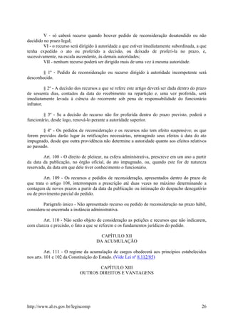 V - só caberá recurso quando houver pedido de reconsideração desatendido ou não
decidido no prazo legal;
VI - o recurso será dirigido à autoridade a que estiver imediatamente subordinada, a que
tenha expedido o ato ou proferido a decisão, ou deixado de proferi-la no prazo, e,
sucessivamente, na escala ascendente, às demais autoridades;
VII - nenhum recurso poderá ser dirigido mais de uma vez à mesma autoridade.
§ 1º - Pedido de reconsideração ou recurso dirigido à autoridade incompetente será
desconhecido.
§ 2º - A decisão dos recursos a que se refere este artigo deverá ser dada dentro do prazo
de sessenta dias, contados da data do recebimento na repartição e, uma vez proferida, será
imediatamente levada à ciência do recorrente sob pena de responsabilidade do funcionário
infrator.
§ 3º - Se a decisão do recurso não for proferida dentro do prazo previsto, poderá o
funcionário, desde logo, renová-lo perante a autoridade superior.
§ 4º - Os pedidos de reconsideração e os recursos não tem efeito suspensivo; os que
forem providos darão lugar às retificações necessárias, retroagindo seus efeitos à data do ato
impugnado, desde que outra providência não determine a autoridade quanto aos efeitos relativos
ao passado.
Art. 108 - O direito de pleitear, na esfera administrativa, prescreve em um ano a partir
da data da publicação, no órgão oficial, do ato impugnado, ou, quando este for de natureza
reservada, da data em que dele tiver conhecimento o funcionário.
Art. 109 - Os recursos e pedidos de reconsideração, apresentados dentro do prazo de
que trata o artigo 108, interrompem a prescrição até duas vezes no máximo determinando a
contagem de novos prazos a partir da data da publicação ou intimação do despacho denegatório
ou de provimento parcial do pedido.
Parágrafo único - Não apresentado recurso ou pedido de reconsideração no prazo hábil,
considera-se encerrada a instância administrativa.
Art. 110 - Não serão objeto de consideração as petições e recursos que não indicarem,
com clareza e precisão, o fato a que se referem e os fundamentos jurídicos do pedido.
CAPÍTULO XII
DA ACUMULAÇÃO
Art. 111 - O regime da acumulação de cargos obedecerá aos princípios estabelecidos
nos arts. 101 e 102 da Constituição do Estado. (Vide Lei nº 8.112/85)
CAPÍTULO XIII
OUTROS DIREITOS E VANTAGENS
http://www.al.rs.gov.br/legiscomp 26
 