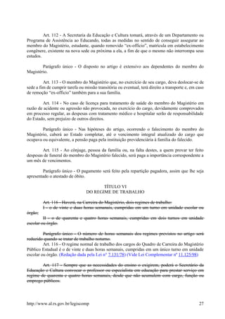 Art. 112 - A Secretaria da Educação e Cultura tomará, através de um Departamento ou
Programa de Assistência ao Educando, todas as medidas no sentido de conseguir assegurar ao
membro do Magistério, estudante, quando removido “ex-officio”, matrícula em estabelecimento
congênere, existente na nova sede ou próxima a ela, a fim de que o mesmo não interrompa seus
estudos.
Parágrafo único - O disposto no artigo é extensivo aos dependentes do membro do
Magistério.
Art. 113 - O membro do Magistério que, no exercício de seu cargo, deva deslocar-se de
sede a fim de cumprir tarefa ou missão transitória ou eventual, terá direito a transporte e, em caso
de remoção “ex-officio” também para a sua família.
Art. 114 - No caso de licença para tratamento de saúde do membro do Magistério em
razão de acidente ou agressão não provocada, no exercício do cargo, devidamente comprovados
em processo regular, as despesas com tratamento médico e hospitalar serão de responsabilidade
do Estado, sem prejuízo de outros direitos.
Parágrafo único - Nas hipóteses do artigo, ocorrendo o falecimento do membro do
Magistério, caberá ao Estado completar, até o vencimento integral atualizado do cargo que
ocupava ou equivalente, a pensão paga pela instituição previdenciária à família do falecido.
Art. 115 - Ao cônjuge, pessoa da família ou, na falta destes, a quem provar ter feito
despesas de funeral do membro do Magistério falecido, será paga a importância correspondente a
um mês de vencimentos.
Parágrafo único - O pagamento será feito pela repartição pagadora, assim que lhe seja
apresentado o atestado de óbito.
TÍTULO VI
DO REGIME DE TRABALHO
Art. 116 - Haverá, na Carreira do Magistério, dois regimes de trabalho:
I - o de vinte e duas horas semanais, cumpridas em um turno em unidade escolar ou
órgão;
II - o de quarenta e quatro horas semanais, cumpridas em dois turnos em unidade
escolar ou órgão.
Parágrafo único - O número de horas semanais dos regimes previstos no artigo será
reduzido quando se tratar de trabalho noturno.
Art. 116 - O regime normal de trabalho dos cargos do Quadro de Carreira do Magistério
Público Estadual é o de vinte e duas horas semanais, cumpridas em um único turno em unidade
escolar ou órgão. (Redação dada pela Lei n° 7.131/78) (Vide Lei Complementar nº 11.125/98)
Art. 117 - Sempre que as necessidades do ensino o exigirem, poderá o Secretário da
Educação e Cultura convocar o professor ou especialista em educação para prestar serviço em
regime de quarenta e quatro horas semanais, desde que não acumulem com cargo, função ou
emprego públicos.
http://www.al.rs.gov.br/legiscomp 27
 