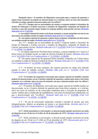 Parágrafo único - O membro do Magistério convocado para o regime de quarenta e
quatro horas semanais só poderá ser desconvocado se o solicitar, salvo no caso dos acúmulos
referidos no artigo, quando a desconvocação será “ex-officio”.
Art. 117 - Sempre que as necessidades do ensino o exigirem poderá o Secretário de
Estado de Educação e Cultura convocar o membro do Magistério, integrante do Quadro de
Carreira, e que não acumule cargo, função ou emprego público, para prestar serviço: (Redação
dada pela Lei n° 7.131/78)
I - em regime especial de trinta e três horas semanais, a serem cumpridas em um ou em
dois turnos em unidade escolar ou órgão; (Redação dada pela Lei n° 7.131/78)
II - em regime especial de quarenta e quatro horas semanais, cumpridas em dois turnos
em unidade escolar ou órgão. (Redação dada pela Lei n° 7.131/78)
Art. 117 - Sempre que as necessidades do ensino o exigirem poderá o Secretário de
Estado da Educação e Cultura convocar o membro do Magistério, integrante do Quadro de
Carreira, para prestar serviço: (Redação dada pela Lei n° 8.112/85) (Vide Leis Complementares
nos
11.125/98 e 11.390/99)
I - em regime especial de 30 (trinta) horas semanais, a serem cumpridas em 1 (um) ou 2
(dois) turnos em unidade escolar ou órgão do Sistema Estadual de Ensino; (Redação dada pela
Lei n° 8.112/85) (Vide Leis Complementares nos
11.125/98 e 11.390/99)
II - em regime especial de 40 (quarenta) horas semanais, cumpridas em 2 (dois) turnos
em unidade ou órgão do Sistema Estadual de Ensino. (Redação dada pela Lei n° 8.112/85) (Vide
Leis Complementares nos
11.125/98 e 11.390/99)
§ 1º - O número de horas semanais, dos regimes previstos no artigo será reduzido
quando se tratar de trabalho noturno. (Redação dada pela Lei n° 7.131/78) (Vide Leis
Complementares nos
11.125/98 e 11.390/99)
§ 2º - O membro do magistério convocado para regime especial de trabalho somente
poderá ser desconvocado, ou ter o horário reduzido de quarenta e quatro para trinta e três horas
semanais, se o solicitar, salvo no caso de acúmulo, em que a desconvocação será “ex officio”.
(Redação dada pela Lei n° 7.131/78)
§ 2º - O membro do Magistério convocado para regime especial de trabalho poderá ser
desconvocado, ou ter o horário reduzido de quarenta para trinta horas semanais, se o solicitar,
salvo nos casos de acúmulo ou de convocação temporária para a execução de programas de
ensino voltados para a erradicação do analfabetismo, com prazo de duração pré-estabelecido, em
que a desconvocação será “ex-officio”. (Redação dada pela Lei n° 9.125/90) (Vide Leis
Complementares nos
11.125/98 e 11.390/99)
§ 3º - No ato de convocação temporária, constará o período da mesma, que será,
obrigatoriamente, idêntico ao programa de ensino a ser desenvolvido. (Incluído pela Lei n°
9.125/90) (Vide Leis Complementares nos
11.125/98 e 11.390/99)
§ 3º - Serão automáticas a convocação e a desconvocação quando ocorrerem em razão
do disposto no art. 20 da Lei nº 6.486, de 20 de dezembro de 1972. (Redação dada pela Lei n°
7.131/78)
§ 4º - Serão automáticas a convocação e a desconvocação quando ocorrerem em razão
do disposto no art. 20 da Lei nº 6.486, de 20 de dezembro de 1972. (Renumerado pela Lei n°
9.125/90) (Vide Leis Complementares nos
11.125/98 e 11.390/99)
http://www.al.rs.gov.br/legiscomp 28
 