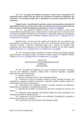 Art. 118 - Ao regime de trabalho de quarenta e quatro horas corresponderá uma
gratificação igual a 100% (cem por cento) do vencimento do membro do Magistério, que
continuará a ser percebida sempre que o afastamento do exercício profissional for com
vencimento.
Parágrafo único - A gratificação de que trata o artigo será incorporada aos proventos da
aposentadoria à razão de 1/25 (um vinte e cinco avos) por ano de serviço no regime desde que
nele se encontre o membro do Magistério ao aposentar-se. (Vide Lei nº 7.044/76)
Art. 118 - Aos regimes de trabalho de trinta e três e de quarenta e quatro horas
corresponderá uma gratificação igual a, respectivamente, cinqüenta por cento e cem por cento do
vencimento do membro do Magistério, que continuará a ser percebida sempre que o afastamento
do exercício profissional for com vencimento. (Redação dada pela Lei n° 7.236/78) (Vide Lei
Complementar nº 11.125/98)
Parágrafo único - Os proventos dos membros do magistério que, por ocasião de sua
aposentadoria, se encontrarem em regime de trinta e três ou de quarenta e quatro horas, serão
calculados incluindo a respectiva gratificação desde que o membro do magistério haja
completado cinco anos consecutivos ou dez intercalados de exercício em um desses regimes.
(Redação dada pela Lei n° 7.236/78) (Vide Lei Complementar nº 11.125/98)
Art. 119 - O professor poderá, a pedido, ter o número de horas/aula semanais reduzido
progressivamente em função da idade e do tempo de efetivo exercício no Magistério Público
Estadual. (Vide Lei n° 8.747/88) (Vide Lei Complementar nº 11.125/98)
TÍTULO VII
DOS DEVERES E DAS RESPONSABILIDADES
CAPÍTULO I
DOS DEVERES
Art. 120 - O membro do Magistério tem o dever constante de considerar a relevância
social de suas atribuições, mantendo conduta moral e funcional adequada à dignidade
profissional, em razão do que deverá:
I - conhecer e respeitar a lei;
II - preservar os princípios, ideais e fins da educação brasileira;
III - esforçar-se em prol da formação integral do aluno, utilizando processos que
acompanhem o progresso científico da educação e sugerindo, também, medidas tendentes ao
aperfeiçoamento dos serviços educacionais;
IV - desincumbir-se das atribuições, funções e encargos específicos do Magistério,
estabelecidos em legislação e em regulamentos próprios;
V - participar das atividades da educação que lhe forem cometidas por força de suas
funções;
VI - freqüentar cursos planejados pelo Sistema Estadual de Ensino, destinados à sua
formação, atualização ou aperfeiçoamento;
VII - comparecer ao local de trabalho com assiduidade e pontualidade, executando as
tarefas com eficiência, zelo e presteza;
VIII - apresentar-se em serviço decente e discretamente trajado;
http://www.al.rs.gov.br/legiscomp 29
 