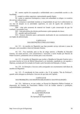 IX - manter espírito de cooperação e solidariedade com a comunidade escolar e a da
localidade;
X - cumprir as ordens superiores, representando quando ilegais;
XI - acatar os superiores hierárquicos e tratar com urbanidade os colegas e os usuários
dos serviços educacionais;
XII - comunicar à autoridade imediata as irregularidades de que tiver conhecimento na
sua área de atuação ou às autoridades superiores, no caso de aquela não considerar a
comunicação;
XIII - zelar pela economia do material do Estado e pela conservação do que for
confiado à sua guarda e uso;
XIV - zelar pela defesa dos direitos profissionais e pela reputação da classe;
XV - guardar sigilo profissional;
XVI - fornecer elementos para a permanente atualização de seus assentamentos junto
aos órgãos da administração.
CAPÍTULO II
DAS DISTINÇÕES E DOS LOUVORES
Art. 121 - Ao membro do Magistério que haja prestado serviço relevante à causa da
educação, será concedido o título de Educador Emérito.
Art. 122 - Fica instituída, para os fins do artigo anterior, a Medalha de Educador
Emérito, em metal precioso, com características e inscrições a serem fixadas por Decreto do
Poder Executivo, juntamente com as normas para a sua concessão.
Art. 123 - O membro do Magistério que receber a Medalha de Educador Emérito terá o
seu nome inscrito no Livro de Mérito Educacional a ser instituído, expedindo-se, em seguida, o
Diploma, assinado pelo Governador do Estado e pelo Secretário da Educação e Cultura.
Art. 124 - As distinções e louvores serão consignados nos assentamentos individuais do
membro do Magistério.
Art. 125 - É considerado de festa escolar o dia 15 de outubro, "Dia do Professor",
quando serão entregues as distinções e louvores de que trata este Capítulo.
CAPÍTULO III
DAS PROIBIÇÕES, DAS RESPONSABILIDADES E DAS PENALIDADES
Art. 126 - Aplicam-se, no que couber, ao Pessoal do Magistério Público Estadual, as
disposições do Estatuto do Funcionário Público Civil do Estado relativas a proibições,
responsabilidades e penalidades.
CAPÍTULO IV
DA AÇÃO DISCIPLINAR
Seção I
Da Apuração de Irregularidades
http://www.al.rs.gov.br/legiscomp 30
 