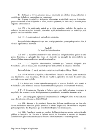 III - Colhidas as provas, em cinco dias, o sindicante, em idêntico prazo, submeterá o
relatório da sindicância à autoridade que o designou;
IV - de posse do relatório e à vista das informações, a autoridade, no prazo de dez dias,
poderá determinar novas diligências e, afinal, decidirá propondo, se for o caso, a instauração de
inquérito administrativo.
Art. 134 - Na sindicância poderá ser argüida suspeisão, inclusive dos peritos, ou
nulidade, durante ou após a instrução, devendo a argüição fundamentar-se em texto legal, sob
pena de ser dada como inexistente.
Art. 135 - A sindicância será realizada em trinta dias.
Parágrafo único - O prazo de que trata o artigo poderá ser prorrogado por trinta dias, à
vista de representação motivada.
Seção III
Do Inquérito Administrativo
Art. 136 - O inquérito administrativo será promovido obrigatoriamente quando a falta
possa determinar a aplicação das penas de demissão ou cassação de aposentadoria ou
disponibilidade, assegurando-se ao acusado ampla defesa.
Art. 137 - O inquérito administrativo, realizado por Comissão designada pela
Consultoria Geral do Estado, será instaurado por ato do Secretário da Educação e Cultura.
Parágrafo único - O ato de que trata o artigo será publicado no Diário Oficial.
Art. 138 - Concluído o inquérito, o Secretário da Educação e Cultura, como autoridade
que determinou a sua instauração, deverá, ao recebê-lo, apreciá-lo no prazo de quinze dias,
prorrogáveis por igual período.
§ 1º - Sempre que à falta imputada corresponder a pena de demissão, será ouvida a
Consultoria-Geral do Estado antes do encaminhamento do processo ao Governador do Estado.
§ 2º - O Secretário da Educação e Cultura, como autoridade julgadora, promoverá a
expedição dos atos decorrentes do julgamento e as providências necessárias à sua execução.
§ 3º - Uma vez julgado, o processo será encaminhado ao Órgão Central de Pessoal, para
que a decisão seja publicada no Diário Oficial.
Art. 139 - Quando o Secretário da Educação e Cultura considerar que os fatos não
foram devidamente apurados, poderá promover o retorno do processo à Comissão de Inquérito
para cumprimento das diligências que considerar indispensáveis à sua decisão.
Art. 140 - Quando se imputar ao membro do Magistério crime contra a administração
pública, o Secretário da Educação e Cultura, depois de determinar a abertura do inquérito
administrativo, providenciará em que se instaure, simultaneamente, o inquérito policial.
http://www.al.rs.gov.br/legiscomp 32
 