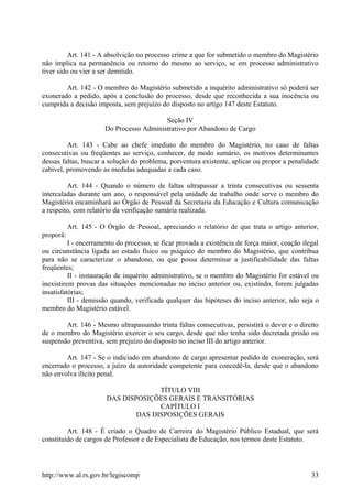 Art. 141 - A absolvição no processo crime a que for submetido o membro do Magistério
não implica na permanência ou retorno do mesmo ao serviço, se em processo administrativo
tiver sido ou vier a ser demitido.
Art. 142 - O membro do Magistério submetido a inquérito administrativo só poderá ser
exonerado a pedido, após a conclusão do processo, desde que reconhecida a sua inocência ou
cumprida a decisão imposta, sem prejuízo do disposto no artigo 147 deste Estatuto.
Seção IV
Do Processo Administrativo por Abandono de Cargo
Art. 143 - Cabe ao chefe imediato do membro do Magistério, no caso de faltas
consecutivas ou freqüentes ao serviço, conhecer, de modo sumário, os motivos determinantes
dessas faltas, buscar a solução do problema, porventura existente, aplicar ou propor a penalidade
cabível, promovendo as medidas adequadas a cada caso.
Art. 144 - Quando o número de faltas ultrapassar a trinta consecutivas ou sessenta
intercaladas durante um ano, o responsável pela unidade de trabalho onde serve o membro do
Magistério encaminhará ao Órgão de Pessoal da Secretaria da Educação e Cultura comunicação
a respeito, com relatório da verificação sumária realizada.
Art. 145 - O Órgão de Pessoal, apreciando o relatório de que trata o artigo anterior,
proporá:
I - encerramento do processo, se ficar provada a existência de força maior, coação ilegal
ou circunstância ligada ao estado físico ou psíquico do membro do Magistério, que contribua
para não se caracterizar o abandono, ou que possa determinar a justificabilidade das faltas
freqüentes;
II - instauração de inquérito administrativo, se o membro do Magistério for estável ou
inexistirem provas das situações mencionadas no inciso anterior ou, existindo, forem julgadas
insatisfatórias;
III - demissão quando, verificada qualquer das hipóteses do inciso anterior, não seja o
membro do Magistério estável.
Art. 146 - Mesmo ultrapassando trinta faltas consecutivas, persistirá o dever e o direito
de o membro do Magistério exercer o seu cargo, desde que não tenha sido decretada prisão ou
suspensão preventiva, sem prejuízo do disposto no inciso III do artigo anterior.
Art. 147 - Se o indiciado em abandono de cargo apresentar pedido de exoneração, será
encerrado o processo, a juízo da autoridade competente para concedê-la, desde que o abandono
não envolva ilícito penal.
TÍTULO VIII
DAS DISPOSIÇÕES GERAIS E TRANSITÓRIAS
CAPÍTULO I
DAS DISPOSIÇÕES GERAIS
Art. 148 - É criado o Quadro de Carreira do Magistério Público Estadual, que será
constituído de cargos de Professor e de Especialista de Educação, nos termos deste Estatuto.
http://www.al.rs.gov.br/legiscomp 33
 