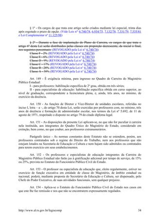 § 1º - Os cargos de que trata este artigo serão criados mediante lei especial, trinta dias
após esgotado o prazo de opção. (Vide Leis nos
6.740/74, 6.934/75, 7.132/78, 7.331/79, 7.535/81
e Lei Complementar nº 11.125/98)
§ 2º - Durante a fase de implantação do Plano de Carreira, os cargos de que trata o
artigo 6º desta Lei serão distribuídos pelas classes em proporção decrescente, da inicial à final,
nos seguintes percentuais: (REVOGADO pela Lei n° 6.740/74)
Classe F - 2% (REVOGADO pela Lei n° 6.740/74)
Classe E - 6% (REVOGADO pela Lei n° 6.740/74)
Classe D - 9% (REVOGADO pela Lei n° 6.740/74)
Classe C - 17% (REVOGADO pela Lei n° 6.740/74)
Classe B - 28% (REVOGADO pela Lei n° 6.740/74)
Classe A - 38% (REVOGADO pela Lei n° 6.740/74)
Art. 149 - É exigência mínima, para ingresso no Quadro de Carreira do Magistério
Público Estadual:
I - para professores: habilitação específica de 2º grau, obtida em três séries;
II - para especialistas de educação: habilitação específica obtida em curso superior, ao
nível de graduação, correspondente a licenciatura plena, e, ainda, três anos, no mínimo, de
exercício da docência.
Art. 150 - As funções de Diretor e Vice-Diretor de unidades escolares, referidas no
inciso I, letra – a –, do artigo 70 desta Lei, serão exercidas por professores com, no mínimo, três
anos de docência e formação de administrador escolar, nos termos da Lei nº 5.692, de 11 de
agosto de 1971, respeitado o disposto no artigo 79 do citado diploma legal.
Art. 151 - As disposições da presente Lei aplicam-se, no que não for peculiar à carreira
nela instituída, aos integrantes do Quadro Único do Magistério do Estado, considerado em
extinção, bem como, no que couber, aos professores extranumerários.
Parágrafo único - As normas constantes deste Estatuto não se estendem, porém, aos
professores contratados sob o regime do Direito do Trabalho, nem aos professores que não
estejam lotados na Secretaria de Educação e Cultura e nem hajam sido admitidos ou contratados
para terem exercício em seus estabelecimentos.
Art. 152 - Os professores e especialistas de educação integrantes da Carreira do
Magistério Público Estadual não farão jus à gratificação adicional por tempo de serviço, de 15%
ou 25%, prevista no Estatuto do Funcionário Público Civil do Estado.
Art. 153 - O professor ou especialista de educação que, eleito regularmente, estiver no
exercício de função executiva em entidade de classe do Magistério, de âmbito estadual ou
nacional, poderá, mediante proposta do Secretário da Educação e Cultura, ser dispensado, pelo
Chefe do Poder Executivo, de suas atividades funcionais, sem qualquer prejuízo.
Art. 154 - Aplica-se o Estatuto do Funcionário Público Civil do Estado nos casos em
que este lhe faz remissão e nos que não se encontrarem expressamente regulados.
http://www.al.rs.gov.br/legiscomp 34
 