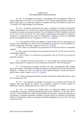CAPÍTULO II
DAS DISPOSIÇÕES TRANSITÓRIAS
Art. 155 - É considerado em extinção o atual Quadro Único do Magistério Público do
Estado criado pela Lei nº 6.181, de 8 de janeiro de 1971, ficando automaticamente extintos os
atuais cargos vagos e, à medida que vagarem os ocupados pelos que não optaram no prazo do §
3º do artigo 156, vedada qualquer nova nomeação.
Art. 156 - O primeiro provimento dos cargos do Quadro de Carreira do Magistério
Público, instituído pelo Art. 148 desta Lei, será feito pela transferência dos professores efetivos,
ocupantes dos cargos que integram o Quadro Único do Magistério Público Estadual, criado pela
Lei nº 6.181, de 8 de janeiro de 1971, que optarem expressamente pelo Quadro de Carreira e
atenderem às exigências previstas nesta Lei, dispensada a exigência de prova de habilitação
prevista no parágrafo único do art. 34 desta Lei. (Vide Lei n° 7.126/77)
§ 1º - Os professores efetivos que optarem no prazo fixado nesta Lei, pelo ingresso na
Carreira, serão distribuídos nas classes A B C do Quadro de Carreira no nível de habilitação a
que lhes corresponder, observado o seguinte: (Vide Lei n° 7.133/78)
I - Para a classe A os professores que possuírem até 10 anos de exercício no magistério
estadual;
II - Para a classe B os professores que possuírem mais de 10 e até 20 anos de exercício
no magistério estadual;
III - Para a classe C os professores que possuírem mais de 20 anos de exercício no
magistério estadual.
§ 2º - O tempo de serviço de que trata o § 1º será contado até o término do prazo de
opção, computando-se o tempo de serviço na forma prevista pelo Art. 105 da Constituição.
§ 3º - O requerimento de opção, instruído com toda a documentação hábil exigida,
deverá dar entrada, na Delegacia de Educação respectiva ou Órgão de Pessoal da Secretaria da
Educação e Cultura, até o dia 1º de julho de 1974, impreterivelmente, sob pena de decair o
direito a que se refere o artigo. (Vide Lei n° 7.156/77)
§ 4º - Todas as vantagens decorrentes da opção de que trata o artigo terão efeito a contar
de 1º de outubro de 1974.
Art. 157 - Aos integrantes do Quadro em Extinção, que no primeiro provimento não
puderem optar pelo Quadro de Carreira, fica assegurado o direito de fazê-lo, quando se
habilitarem, na forma estabelecida nesta Lei. (Vide Lei n° 7.133/78)
Art. 158 - Os integrantes do Quadro Único do Magistério Público do Estado,
considerado em extinção, que não manifestarem opção no prazo fixado no § 3º do artigo 156, ou
que não a tiverem deferida por falta de preenchimento de requisitos, continuarão a perceber os
vencimentos e vantagens pecuniárias correlatas na forma prevista no Estatuto do Funcionário
Público Civil do Estado, sujeitos aos regimes de trabalho disciplinados na Lei nº 4.937, de 22 de
fevereiro de 1965.
http://www.al.rs.gov.br/legiscomp 35
 