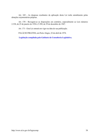 Art. 169 - As despesas resultantes da aplicação desta Lei terão atendimento pelas
dotações orçamentárias próprias.
Art. 170 - Revogam-se as disposições em contrário, especialmente as Leis números
2.338, de 25 de janeiro de 1954 e 5.589, de 29 de dezembro de 1967.
Art. 171 - Esta Lei entrará em vigor na data de sua publicação.
PALÁCIO PIRATINI, em Porto Alegre, 22 de abril de 1974.
Legislação compilada pelo Gabinete de Consultoria Legislativa.
http://www.al.rs.gov.br/legiscomp 38
 