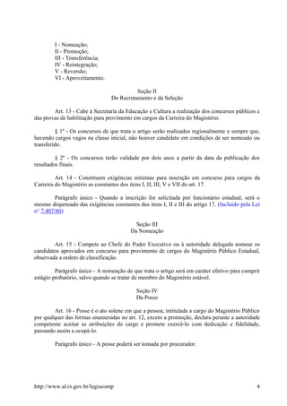 I - Nomeação;
II - Promoção;
III - Transferência;
IV - Reintegração;
V - Reversão;
VI - Aproveitamento.
Seção II
Do Recrutamento e da Seleção
Art. 13 - Cabe à Secretaria da Educação e Cultura a realização dos concursos públicos e
das provas de habilitação para provimento em cargos da Carreira do Magistério.
§ 1º - Os concursos de que trata o artigo serão realizados regionalmente e sempre que,
havendo cargos vagos na classe inicial, não houver candidato em condições de ser nomeado ou
transferido.
§ 2º - Os concursos terão validade por dois anos a partir da data da publicação dos
resultados finais.
Art. 14 - Constituem exigências mínimas para inscrição em concurso para cargos da
Carreira do Magistério as constantes dos itens I, II, III, V e VII do art. 17.
Parágrafo único - Quando a inscrição for solicitada por funcionário estadual, será o
mesmo dispensado das exigências constantes dos itens I, II e III do artigo 17. (Incluído pela Lei
n° 7.407/80)
Seção III
Da Nomeação
Art. 15 - Compete ao Chefe do Poder Executivo ou à autoridade delegada nomear os
candidatos aprovados em concurso para provimento de cargos do Magistério Público Estadual,
observada a ordem de classificação.
Parágrafo único - A nomeação de que trata o artigo será em caráter efetivo para cumprir
estágio probatório, salvo quando se tratar de membro do Magistério estável.
Seção IV
Da Posse
Art. 16 - Posse é o ato solene em que a pessoa, intitulada a cargo do Magistério Público
por qualquer das formas enumeradas no art. 12, exceto a promoção, declara perante a autoridade
competente aceitar as atribuições do cargo e promete exercê-lo com dedicação e fidelidade,
passando assim a ocupá-lo.
Parágrafo único - A posse poderá ser tomada por procurador.
http://www.al.rs.gov.br/legiscomp 4
 
