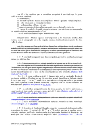 Art. 17 - São requisitos para a investidura, cumprindo à autoridade que der posse
verificar se estão satisfeitos:
I - ser brasileiro;
II - ter idade superior a dezoito anos completos e inferior a quarenta e cinco completos;
III - estar em dia com as obrigações militares;
IV - ter boa conduta pública e privada;
V - estar no gozo dos direitos políticos e em dia com as obrigações eleitorais;
VI - gozar de condições de saúde compatíveis com o exercício do cargo, comprovadas
em inspeção realizada por órgão médico oficial;
VII - ter habilitação específica para o exercício do cargo.
Parágrafo único - Quando a pessoa a ser empossada já for funcionário estadual, bem
como no caso de reintegração, não se lhe exigirá a prova de atendimento aos requisitos dos itens
I a IV do artigo.
Art. 18 - A posse verificar-se-á até trinta dias após a publicação do ato de provimento
no Diário Oficial, ou, em igual prazo, a partir da publicação do laudo médico de que trata o art.
17, item VI, desde que o nomeado ou reintegrado se tenha apresentado para a realização dos
exames de saúde dentro dos trinta dias e a eles se submetido nas datas aprazadas.
§ 1º - A autoridade competente para dar posse poderá, por motivo justificado, prorrogar
o prazo por até trinta dias.
§ 2º - O ato de provimento será tornado sem efeito se a posse não se der no prazo legal.
Art. 18 - A posse verificar-se-á até 15 dias após a publicação do ato de provimento no
Diário Oficial, ou em igual prazo, a partir da publicação do laudo médico de que trata o artigo
17, item VI, desde que o nomeado ou o reintegrado se tenha apresentado para a realização dos
exames de saúde dentro dos 15 dias e a eles se submetido nas datas aprazadas. (Redação dada
pela Lei n° 10.576/95)
Art. 18 - A posse verificar-se-á até 15 (quinze) dias após a publicação do ato de
provimento no Diário Oficial ou, em até 5 (cinco) dias, a partir da publicação do laudo médico
de que trata o artigo 17, inciso VI, desde que o nomeado ou o reintegrado tenha se apresentado
para a realização dos exames de saúde dentro dos 15 (quinze) dias e a eles se submetido nas
datas aprazadas. (Redação dada pela Lei n° 12.292/05)
§ 1º - A autoridade competente para dar posse, poderá, por motivo justificado, a
requerimento do interessado, prorrogar o prazo por até 15 dias. (Redação dada pela Lei n°
10.576/95) (REVOGADO pela Lei n° 12.292/05)
§ 2º - O ato de provimento será tornado sem efeito se a posse não se der no prazo legal.
(Redação dada pela Lei n° 10.576/95)
§ 1º - O ato de provimento será tornado sem efeito se a posse não se der no prazo legal.
(Renumerado pela Lei n° 12.292/05)
§ 2º - O Secretário de Estado da Educação, em caráter excepcional, desde que atendidos
os requisitos do artigo 17, incisos I, II, III, IV, V e VII, poderá autorizar a imediata posse e
exercício, mediante justificativa fundamentada do Coordenador Regional de Educação, nos
Municípios e, do Chefe da Divisão de Porto Alegre, na Capital. (Incluído pela Lei n° 12.292/05)
http://www.al.rs.gov.br/legiscomp 5
 