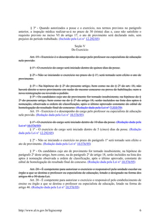 § 3º - Quando autorizados a posse e o exercício, nos termos previstos no parágrafo
anterior, a inspeção médica realizar-se-á no prazo de 30 (trinta) dias e, caso não satisfeito o
requisito previsto no inciso VI do artigo 17, o ato de provimento será declarado nulo, sem
prejuízo do período trabalhado. (Incluído pela Lei n° 12.292/05)
Seção V
Do Exercício
Art. 19 - Exercício é o desempenho do cargo pelo professor ou especialista de educação
nele provido.
§ 1º - O exercício do cargo será iniciado dentro de quinze dias da posse.
§ 2º - Não se iniciando o exercício no prazo do § 1º, será tornado sem efeito o ato de
provimento.
§ 3º - Na hipótese do § 2º do presente artigo, bem como na do § 2º do art. 18, não
haverá direito a novo provimento em razão do mesmo concurso ou prova de habilitação, nem a
nova reintegração ou reversão a pedido.
§ 3º - Os candidatos cujo ato de provimento for tornado insubsistente, na hipótese do §
2º do presente artigo, bem como na do § 2º do artigo 18, serão incluídos na lista dos aptos à
nomeação, observada a ordem de classificação, após o último aprovado constante do edital de
homologação do resultado final do concurso. (Redação dada pela Lei n° 7.333/79)
Art. 19 - Exercício é o desempenho do cargo pelo professor ou especialista de educação
nele provido. (Redação dada pela Lei n° 10.576/95)
§ 1º - O exercício do cargo será iniciado dentro de 10 dias da posse. (Redação dada pela
Lei n° 10.576/95)
§ 1º - O exercício do cargo será iniciado dentro de 5 (cinco) dias da posse. (Redação
dada pela Lei n° 12.292/05)
§ 2º - Não se iniciando o exercício no prazo do parágrafo 1º será tornado sem efeito o
ato de provimento. (Redação dada pela Lei n° 10.576/95)
§ 3º - Os candidatos cujo ato de provimento for tornado insubsistente, na hipótese do
parágrafo 2º deste artigo, bem como, na do parágrafo 2º do artigo 18, serão incluídos na lista dos
aptos à nomeação observada a ordem de classificação, após o último aprovado, constante do
edital de homologação do resultado final do concurso. (Redação dada pela Lei n° 10.576/95)
Art. 20 - É competente para autorizar o exercício o responsável pela unidade escolar ou
órgão a que se destina o professor ou especialista de educação, lotado e designado na forma dos
artigos 46 e 50 desta Lei.
Art. 20 - É competente para autorizar o exercício o responsável pelo estabelecimento de
ensino ou órgão a que se destina o professor ou especialista de educação, lotado na forma do
artigo 46. (Redação dada pela Lei n° 10.576/95)
http://www.al.rs.gov.br/legiscomp 6
 