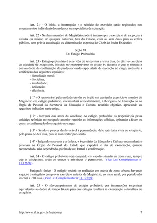 Art. 21 - O início, a interrupção e o reinício do exercício serão registrados nos
assentamentos individuais do professor ou especialista de educação.
Art. 22 - Nenhum membro do Magistério poderá interromper o exercício do cargo, para
estudos ou missão de qualquer natureza, fora do Estado, com ou sem ônus para os cofres
públicos, sem prévia autorização ou determinação expressa do Chefe do Poder Executivo.
Seção VI
Do Estágio Probatório
Art. 23 - Estágio probatório é o período de setecentos e trinta dias, de efetivo exercício
de atividade de Magistério, iniciado no prazo previsto no artigo 19, durante o qual é apurada a
conveniência da confirmação do professor ou do especialista de educação no cargo, mediante a
verificação dos seguintes requisitos:
- idoneidade moral;
- disciplina;
- assiduidade;
- dedicação;
- eficiência.
§ 1º - O responsável pela unidade escolar ou órgão em que tenha exercício o membro do
Magistério em estágio probatório, encaminhará semestralmente, à Delegacia de Educação ou ao
Órgão de Pessoal da Secretaria da Educação e Cultura, relatório objetivo, apreciando os
requisitos indicados neste artigo.
§ 2º - Noventa dias antes da conclusão do estágio probatório, os responsáveis pelas
unidades referidas no parágrafo anterior reunirão as informações colhidas, opinando a favor ou
contra a confirmação do estagiário no cargo.
§ 3º - Sendo o parecer desfavorável à permanência, dele será dada vista ao estagiário,
pelo prazo de dez dias, para se manifestar por escrito.
§ 4º - Julgando o parecer e a defesa, o Secretário da Educação e Cultura encaminhará o
processo ao Órgão de Pessoal do Estado que expedirá o ato de exoneração, quando
recomendada, não dependendo, porém de ato formal a confirmação.
Art. 24 - O estágio probatório será cumprido em escolas situadas na zona rural, sempre
que as disciplinas, áreas de estudo e atividades o permitirem. (Vide Lei Complementar nº
11.125/98)
Parágrafo único - O estágio poderá ser realizado em escola de zona urbana, havendo
vaga, se o estagiário comprovar exercício anterior de Magistério, no meio rural, por período não
inferior a 730 dias. (Vide Lei Complementar nº 11.125/98)
Art. 25 - O não-cumprimento do estágio probatório por interrupções sucessivas
equivalentes ao dobro do tempo fixado para esse estágio resultará na exoneração automática do
estagiário.
http://www.al.rs.gov.br/legiscomp 7
 