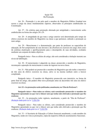 Seção VII
Da Promoção
Art. 26 - Promoção é o ato pelo qual o membro do Magistério Público Estadual tem
acesso a cargo da classe imediatamente superior, observados os princípios estabelecidos na
Constituição.
Art. 27 - Os critérios para promoção alternada por antigüidade e merecimento serão
estabelecidos na forma dos artigos 28 e 29.
Art. 28 - A antigüidade de que trata o artigo anterior será determinada pelo tempo de
efetivo exercício do membro do Magistério na classe a que pertencer, cabendo a promoção ao
mais antigo.
Art. 29 - Merecimento é a demonstração, por parte do professor ou especialista de
educação, do fiel cumprimento de seus deveres e da eficiência no exercício do cargo, bem como
da contínua atualização e aperfeiçoamento para o desempenho de suas atividades, avaliados
mediante um conjunto de dados objetivos.
Parágrafo único - Para os efeitos do artigo, não será considerada a titulação inerente aos
níveis de habilitação.
Art. 30 - O merecimento é adquirido na classe; promovido o membro do Magistério,
recomeçará a apuração do merecimento a contar do ingresso na nova classe.
Art. 31 - Não poderá ser promovido o membro do Magistério que não tenha o interstício
de três anos de efetivo exercício na classe, salvo se na mesma nenhum outro a houver
completado.
Parágrafo único - O membro do Magistério promovido sem interstício, na forma da
parte final do artigo, não poderá obter nova promoção antes de decorridos três anos de efetivo
exercício na classe.
Art. 32 - As promoções serão publicadas, anualmente, no “Dia do Professor”.
Parágrafo único - Para todos os efeitos, será considerado promovido o membro do
Magistério aposentado ou que vier a falecer sem que tenha sido efetivada a promoção que lhe
coubesse.
Art. 32 - As promoções terão vigência, anualmente, a partir do “Dia do Professor”.
(Redação dada pela Lei n° 7.331/79)
Parágrafo único - Para todos os efeitos, será considerado promovido o membro do
Magistério aposentado ou que vier a falecer sem que tenha sido efetivada a promoção que lhe
coubesse. (Redação dada pela Lei n° 7.331/79)
Art. 33 - A Secretaria de Educação e Cultura fornecerá anualmente, a cada membro do
Magistério, tendo em vista as promoções, cópia da respectiva folha de assentamentos funcionais.
http://www.al.rs.gov.br/legiscomp 8
 