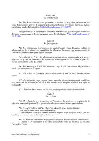 Seção VIII
Da Transferência
Art. 34 - Transferência é o ato que desloca o membro do Magistério, ocupante de um
cargo de provimento efetivo, de seu cargo para outro, também de provimento efetivo, do mesmo
ou diferente quadro de Magistério. (Vide Lei Complementar nº 11.125/98)
Parágrafo único - A transferência dependerá de habilitação específica para o exercício
do cargo a ser ocupado e de aprovação em prova de habilitação. (Vide Lei Complementar nº
11.125/98)
Seção IX
Da Reintegração
Art. 35 - Reintegração é o reingresso no Magistério, em virtude de decisão judicial ou
administrativa, do professor ou especialista de educação, demitido, com ressarcimento do
vencimento, direitos e vantagens ligados ao cargo.
Parágrafo único - A decisão administrativa que determinar a reintegração será sempre
proferida em pedido de reconsideração ou em recurso hierárquico ou em revisão de processo,
ouvida a Consultoria Geral do Estado.
Art. 36 - A reintegração será feita no mesmo cargo de que o membro do Magistério era
titular, salvo se extinto ou ocupado.
§ 1º - Se extinto ou ocupado o cargo, a reintegração se fará em outro vago da mesma
classe.
§ 2º - Se não existir cargo vago na classe, o membro do magistério provido por último
será exonerado ou reconduzido ao cargo que anteriormente ocupava, cedendo seu lugar ao
reintegrado.
§ 3º - Se toda a classe houver sido extinta, o reintegrado ficará em disponibilidade.
Seção X
Da Reversão
Art. 37 - Reversão é o reingresso, no Magistério, do professor ou especialista de
educação aposentado por invalidez, quando não subsistirem os motivos da aposentadoria.
Art. 38 - A reversão se fará “ex-officio” ou a pedido, desde que exista vaga:
I - no mesmo cargo que o aposentado exercia;
II - em cargo de classe não superior à do que ocupava e que esteja de acordo com sua
habilitação, caso o anterior tenha sido transformado.
Art. 39 - Para que a reversão a pedido possa efetivar-se, é necessário que o aposentado:
I - tenha o seu reingresso à atividade considerado como de interesse do Sistema
Estadual de Ensino;
http://www.al.rs.gov.br/legiscomp 9
 