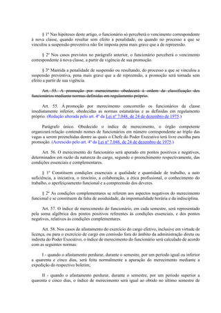 § 1º Nas hipóteses deste artigo, o funcionário só perceberá o vencimento correspondente
à nova classe, quando resultar sem efeito a penalidade, ou quando no processo a que se
vinculou a suspensão preventiva não for imposta pena mais grave que a de repreensão.
§ 2º Nos casos previstos no parágrafo anterior, o funcionário perceberá o vencimento
correspondente à nova classe, a partir da vigência de sua promoção.
§ 3º Mantida a penalidade de suspensão ou resultando, do processo a que se vinculou a
suspensão preventiva, pena mais grave que a de repreensão, a promoção será tornada sem
efeito a partir de sua vigência.
Art. 55. A promoção por merecimento obedecerá à ordem de classificação dos
funcionários mediante normas definidas em regulamento próprio.
Art. 55. À promoção por merecimento concorrerão os funcionários da classe
imediatamente inferior, obedecidas as normas estatutárias e as definidas em regulamento
próprio. (Redação alterada pelo art. 4º da Lei nº 7.048, de 24 de dezembro de 1975.)
Parágrafo único. Obedecido o índice de merecimento, o órgão competente
organizará relação contendo nomes de funcionários em número correspondente ao triplo das
vagas a serem preenchidas dentre as quais o Chefe do Poder Executivo terá livre escolha para
promoção. (Acrescido pelo art. 4º da Lei nº 7.048, de 24 de dezembro de 1975.)
Art. 56. O merecimento do funcionário será apurado em pontos positivos e negativos,
determinados em razão da natureza do cargo, segundo o preenchimento respectivamente, das
condições essenciais e complementares.
§ 1º Constituem condições essenciais a qualidade e quantidade de trabalho, a auto
suficiência, a iniciativa, o tirocínio, a colaboração, a ética profissional, o conhecimento do
trabalho, o aperfeiçoamento funcional e a compreensão dos deveres.
§ 2º As condições complementares se referem aos aspectos negativos do merecimento
funcional e se constituem da falta de assiduidade, da impontualidade horária e da indisciplina.
Art. 57. O índice de merecimento do funcionário, em cada semestre, será representado
pela soma algébrica dos pontos positivos referentes às condições essenciais, e dos pontos
negativos, relativos às condições complementares.
Art. 58. Nos casos de afastamento do exercício do cargo efetivo, inclusive em virtude de
licença, ou para o exercício de cargo em comissão fora do âmbito da administração direta ou
indireta do Poder Executivo, o índice de merecimento do funcionário será calculado de acordo
com as seguintes normas:
I - quando o afastamento perdurar, durante o semestre, por um período igual ou inferior
a quarenta e cinco dias, será feita normalmente a apuração do merecimento mediante a
expedição do respectivo boletim;
II - quando o afastamento perdurar, durante o semestre, por um período superior a
quarenta e cinco dias, o índice de merecimento será igual ao obtido no último semestre de
 