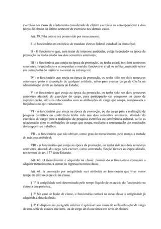 exercício nos casos de afastamento considerado de efetivo exercício ou correspondente a dois
terços do obtido no último semestre de exercício nos demais casos.
Art. 59. Não poderá ser promovido por merecimento:
I - o funcionário em exercício de mandato eletivo federal, estadual ou municipal;
II - O funcionário que, para tratar de interesse particular, esteja licenciado na época da
promoção ou tenha estado nos dois semestres anteriores;
III - a funcionária que esteja na época da promoção, ou tenha estado nos dois semestres
anteriores, licenciada para acompanhar o marido, funcionário civil ou militar, mandado servir
em outro ponto do território nacional ou estrangeiro;
IV - o funcionário que esteja na época da promoção, ou tenha sido nos dois semestres
anteriores, posto à disposição de qualquer entidade, salvo para exercer cargo de Chefia na
administração direta ou indireta do Estado;
V - o funcionário que esteja na época da promoção, ou tenha sido nos dois semestres
anteriores afastado do exercício do cargo, para participação em congresso ou curso de
especialização, salvo os relacionados com as atribuições do cargo que ocupa, comprovada a
freqüência ou aproveitamento;
VI - o funcionário que esteja na época da promoção, ou do cargo para a realização de
pesquisa científica ou conferência tenha sido nos dois semestres anteriores, afastado do
exercício do cargo para a realização de pesquisa científica ou conferência cultural, salvo as
relacionadas com as atribuições do cargo que ocupa, mediante a apresentação dos resultados
dos respectivos trabalhos;
VII - o funcionário que não obtiver, como grau de merecimento, pelo menos a metade
do máximo atribuível;
VIII - o funcionário que esteja na época da promoção, ou tenha sido nos dois semestres
anteriores, afastado do cargo para exercer, como contratado, função técnica ou especializada,
nos termos do art. 177 deste Estatuto.
Art. 60. O merecimento é adquirido na classe: promovido o funcionário começará a
adquirir merecimento, a contar do ingresso na nova classe.
Art. 61. A promoção por antigüidade será atribuída ao funcionário que tiver maior
tempo de efetivo exercício na classe.
§ 1º A antigüidade será determinada pelo tempo líquido de exercício do funcionário na
classe a que pertence.
§ 2º No caso de fusão de classe, o funcionário contará na nova classe a antigüidade já
adquirida à data da fusão.
§ 3º O disposto no parágrafo anterior é aplicável aos casos de reclassificação de cargo
de uma série de classes em outra, ou de cargo de classe única em série de classes.
 