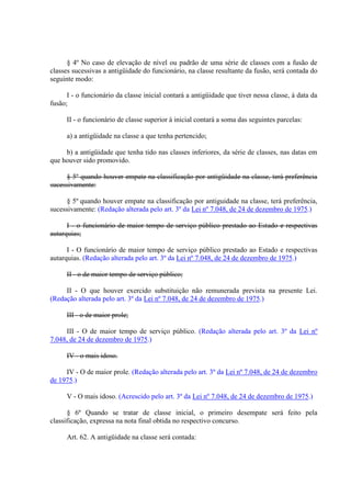 § 4º No caso de elevação de nível ou padrão de uma série de classes com a fusão de
classes sucessivas a antigüidade do funcionário, na classe resultante da fusão, será contada do
seguinte modo:
I - o funcionário da classe inicial contará a antigüidade que tiver nessa classe, à data da
fusão;
II - o funcionário de classe superior à inicial contará a soma das seguintes parcelas:
a) a antigüidade na classe a que tenha pertencido;
b) a antigüidade que tenha tido nas classes inferiores, da série de classes, nas datas em
que houver sido promovido.
§ 5º quando houver empate na classificação por antigüidade na classe, terá preferência
sucessivamente:
§ 5º quando houver empate na classificação por antiguidade na classe, terá preferência,
sucessivamente: (Redação alterada pelo art. 3º da Lei nº 7.048, de 24 de dezembro de 1975.)
I - o funcionário de maior tempo de serviço público prestado ao Estado e respectivas
autarquias;
I - O funcionário de maior tempo de serviço público prestado ao Estado e respectivas
autarquias. (Redação alterada pelo art. 3º da Lei nº 7.048, de 24 de dezembro de 1975.)
II - o de maior tempo de serviço público;
II - O que houver exercido substituição não remunerada prevista na presente Lei.
(Redação alterada pelo art. 3º da Lei nº 7.048, de 24 de dezembro de 1975.)
III - o de maior prole;
III - O de maior tempo de serviço público. (Redação alterada pelo art. 3º da Lei nº
7.048, de 24 de dezembro de 1975.)
IV - o mais idoso.
IV - O de maior prole. (Redação alterada pelo art. 3º da Lei nº 7.048, de 24 de dezembro
de 1975.)
V - O mais idoso. (Acrescido pelo art. 3º da Lei nº 7.048, de 24 de dezembro de 1975.)
§ 6º Quando se tratar de classe inicial, o primeiro desempate será feito pela
classificação, expressa na nota final obtida no respectivo concurso.
Art. 62. A antigüidade na classe será contada:
 