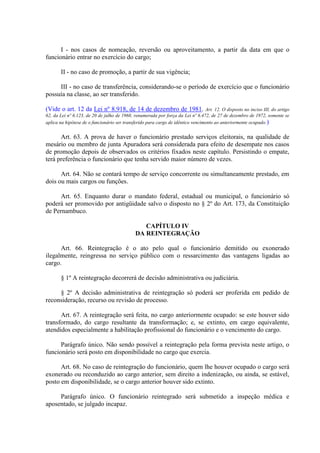 I - nos casos de nomeação, reversão ou aproveitamento, a partir da data em que o
funcionário entrar no exercício do cargo;
II - no caso de promoção, a partir de sua vigência;
III - no caso de transferência, considerando-se o período de exercício que o funcionário
possuía na classe, ao ser transferido.
(Vide o art. 12 da Lei nº 8.918, de 14 de dezembro de 1981. Art. 12. O disposto no inciso III, do artigo
62, da Lei nº 6.123, de 20 de julho de 1968, renumerada por força da Lei nº 6.472, de 27 de dezembro de 1972, somente se
aplica na hipótese de o funcionário ser transferido para cargo de idêntico vencimento ao anteriormente ocupado.)
Art. 63. A prova de haver o funcionário prestado serviços eleitorais, na qualidade de
mesário ou membro de junta Apuradora será considerada para efeito de desempate nos casos
de promoção depois de observados os critérios fixados neste capítulo. Persistindo o empate,
terá preferência o funcionário que tenha servido maior número de vezes.
Art. 64. Não se contará tempo de serviço concorrente ou simultaneamente prestado, em
dois ou mais cargos ou funções.
Art. 65. Enquanto durar o mandato federal, estadual ou municipal, o funcionário só
poderá ser promovido por antigüidade salvo o disposto no § 2º do Art. 173, da Constituição
de Pernambuco.
CAPÍTULO IV
DA REINTEGRAÇÃO
Art. 66. Reintegração é o ato pelo qual o funcionário demitido ou exonerado
ilegalmente, reingressa no serviço público com o ressarcimento das vantagens ligadas ao
cargo.
§ 1º A reintegração decorrerá de decisão administrativa ou judiciária.
§ 2º A decisão administrativa de reintegração só poderá ser proferida em pedido de
reconsideração, recurso ou revisão de processo.
Art. 67. A reintegração será feita, no cargo anteriormente ocupado: se este houver sido
transformado, do cargo resultante da transformação; e, se extinto, em cargo equivalente,
atendidos especialmente a habilitação profissional do funcionário e o vencimento do cargo.
Parágrafo único. Não sendo possível a reintegração pela forma prevista neste artigo, o
funcionário será posto em disponibilidade no cargo que exercia.
Art. 68. No caso de reintegração do funcionário, quem lhe houver ocupado o cargo será
exonerado ou reconduzido ao cargo anterior, sem direito a indenização, ou ainda, se estável,
posto em disponibilidade, se o cargo anterior houver sido extinto.
Parágrafo único. O funcionário reintegrado será submetido a inspeção médica e
aposentado, se julgado incapaz.
 