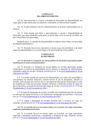 CAPÍTULO V
DO APROVEITAMENTO
Art. 69. Aproveitamento é o retorno à atividade do funcionário em disponibilidade, em
cargo igual ou equivalente, pela sua natureza e vencimento, ao anteriormente ocupado.
Art. 70. O aproveitamento far-se-á obrigatoriamente na primeira oportunidade que se
oferecer.
Art. 71. Será tornado sem efeito o aproveitamento e cassada a disponibilidade do
funcionário que, aproveitado não tomar posse no prazo legal, salvo no caso de invalidez, em
que o funcionário será aposentado.
Parágrafo único. A cassação da disponibilidade na hipótese deste artigo, será precedida
de inquérito administrativo.
Art. 72. Havendo mais de um concorrente à mesma vaga, terá preferência o de maior
tempo de disponibilidade e no caso de empate o de maior tempo de serviço público.
CAPÍTULO VI
DA REVERSÃO
Art. 73. Reversão é o reingresso no serviço público do funcionário aposentado quando
insubsistentes os motivos da aposentadoria.
Art. 73. Reversão é o reingresso no serviço público do servidor aposentado, quando
insubsistentes os motivos da aposentadoria ou por interesse e requisição da Administração,
respeitada a opção do servidor. (Redação alterada pelo art. 4º da Lei Complementar nº 16, de
8 de janeiro de 1996.)
§ 1º A reversão, quando por interesse da Administração, por motivo de necessidades e
conveniências de natureza financeira, ocorrerá através de ato de designação, cabendo ao
servidor, pelos encargos do exercício ativo, a percepção de adicional de remuneração no valor
de cinqüenta por cento dos proventos integrais referentes a retribuição normal do cargo em
que se aposentou, acrescida do adicional por tempo de serviço. (Acrescido pelo art. 4º da Lei
Complementar nº 16, de 8 de janeiro de 1996.)
§ 2º O tempo de designação do servidor revertido será considerado para fins de cálculo
do adicional por tempo de serviço a ser futuramente incorporado aos proventos. (Acrescido
pelo art. 4º da Lei Complementar nº 16, de 8 de janeiro de 1996.)
§ 3º E vedada a designação de servidor revertido para o exercício de cargo em
comissão. (Acrescido pelo art. 4º da Lei Complementar nº 16, de 8 de janeiro de 1996.)
Art. 74. A reversão far-se-á no mesmo cargo, ou se extinto, em cargo equivalente,
respeitada a habilitação profissional.
Art. 74. A reversão far-se-á no mesmo cargo, ou se extinto, em cargo equivalente,
respeitada a habilitação profissional e considerada a existência de vaga. (Redação alterada
pelo art. 4º da Lei Complementar nº 16, de 8 de janeiro de 1996.)
 