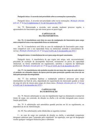 Parágrafo único. A reversão terá prioridade sobre as nomeações e promoções.
Parágrafo único. A reversão terá prioridade sobre novas nomeações. (Redação alterada
pelo art. 4º da Lei Complementar nº 16, de 8 de janeiro de 1996.)
Art. 75. Determinada a reversão, será cassada, mediante processo regular, a
aposentadoria do funcionário que não tomar posse no prazo legal.
CAPÍTULO VII
DA TRANSFERÊNCIA
Art. 76. A transferência será feita no caso de readaptação do funcionário para cargo
mais compatível com a sua capacidade física ou intelectual.
Art. 76. A transferência será feita no caso de readaptação do funcionário para cargo
mais compatível com a sua capacidade física ou intelectual, atendida a conveniência do
serviço. (Redação alterada pelo art. 6º da Lei nº 6.655, de 31 de dezembro de 1973.)
Parágrafo único. A transferência far-se-á para cargo de igual vencimento.
Parágrafo único. A transferência de que cogita este artigo, será, necessariamente,
precedida de avaliação de desempenho funcional, treinamento ou prova de capacidade
intelectual, na forma estabelecida em regulamento, satisfeito o requisito de habilitação
profissional. (Redação alterada pelo art. 6º da Lei nº 6.655, de 31 de dezembro de 1973.)
Art. 77. As transferências não poderão exceder de um terço das vagas de cada classe e
só poderão ser efetuadas depois da época prevista para promoção quando esta tiver de ser
feita pelo princípio da antiguidade.
Art. 77. Em nenhuma hipótese a readaptação poderá se processar para cargo
intermediário ou final de série, dependendo de requerimento do interessado quando se tratar
de cargo de série de classes para cargos de classe única. (Redação alterada pelo art. 6º da Lei
nº 6.655, de 31 de dezembro de 1973.)
CAPÍTULO VIII
DA SUBSTITUIÇÃO
Art. 78. Haverá substituição no caso de impedimento legal ou afastamento eventual do
titular de cargo, em comissão, de direção ou chefia e do servidor designado para exercer
função gratificada.
Art. 79. A substituição será automática quando prevista em lei ou regulamento, ou
dependerá de ato da Administração.
Art. 80. Nas substituições serão obedecidas as seguintes normas:
I - no caso de cargo em comissão de direção ou chefia, a autoridade competente
designará substituto para "responder pelo expediente" da repartição, sem que tal designação
resulte qualquer vantagem financeira para o substituto.
 