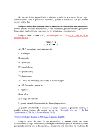 II - no caso de função gratificada, o substituto perceberá o vencimento do seu cargo,
cumulativamente com a gratificação respectiva, quando a substituição for por período
superior a trinta dias.
Parágrafo único. Em qualquer caso, o exercício da substituição não remunerada,
constará da ficha funcional do funcionário, e será considerado, preferencialmente, para efeito
de desempate na classificação para promoção por antigüidade ou merecimento.
Parágrafo único. (REVOGADO) (Revogado pelo art. 2º da Lei nº 7.048, de 24 de
dezembro de 1975.)
TÍTULO III
DA VACÂNCIA
Art. 81. A vacância do cargo dependerá de:
I - exoneração;
II - demissão;
III - promoção;
IV - transferência;
V - aposentadoria;
VI - falecimento;
VII - posse em outro cargo, ressalvadas as exceções legais.
Art. 82. Dar-se-á a exoneração:
I - a pedido;
II - de ofício
a) de cargo em comissão;
b) quando não satisfeitas as condições do estágio probatório.
c) quando, caracterizado o abandono de cargo e prescrita a pretensão punitiva, o
servidor, embora instado, não retornar ao serviço. (Acrescida pelo art. 1° da Lei
Complementar n° 316, de 18 de dezembro de 2015.)
(Regulamentada pelo Decreto n° 43.076, de 26 de maio de 2016.)
Parágrafo único. Se antes do ato exoneratório, o servidor efetivo ou titular
exclusivamente de cargo comissionado, houver praticado infração passível de demissão, ainda
que apurada somente após o desligamento, a exoneração será convertida na penalidade de
 