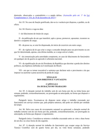 demissão, observados o contraditório e a ampla defesa. (Acrescido pelo art. 1° da Lei
Complementar n° 316, de 18 de dezembro de 2015.)
Art. 83. No caso de função gratificada, dar-se-á a vacância por dispensa, a pedido, ou de
ofício.
Art. 84. Ocorre a vaga na data:
I - do falecimento do titular do cargo;
II - da publicação do ato que transferir, após a posse, promover, aposentar, exonerar ou
demitir o ocupante do cargo;
III - da posse ou, se esta for dispensada, do início do exercício em outro cargo;
IV - da vigência da lei que criar o cargo e conceder dotação para seu provimento ou em
que for determinada, apenas, esta última medida, se o cargo estiver criado;
V - da comunicação pela autoridade competente, no caso de falecimento do funcionário
em qualquer ato de guerra ou agressão à soberania nacional;
VI - da republicação do ato do Presidente da República que decretar a perda dos direitos
políticos, nas hipóteses definidas na Constituição do Brasil;
VII - em que se tornar executável a sentença que declarar nulo o provimento e da que
impuser ou acarretar a pena acessória de perda do cargo.
TÍTULO IV
DOS DIREITOS E VANTAGENS
CAPÍTULO I
DA DURAÇÃO DO TRABALHO
Art. 85. A duração normal do trabalho será de seis horas por dia ou trinta horas por
semana, podendo, extraordinariamente, ser prorrogada ou antecipada, na forma que dispuser o
regulamento.
Parágrafo único. Excetuam-se do disposto neste artigo o trabalho executado por
funcionário em serviço externo que, pela própria natureza, não pode ser aferido por unidade
de tempo.
Art. 86. Salvo nos casos de revezamento semanal ou quinzenal, a duração normal do
trabalho noturno será de seis horas por dia, podendo, extraordinariamente, ser prorrogada ou
antecipada, na forma que dispuser o regulamento.
Parágrafo único. Considera-se noturno o trabalho executado entre as vinte e duas horas
de um dia e as cinco horas do dia seguinte.
Art. 87. A duração normal do trabalho do funcionário que ocupar cargo do Serviço
Técnico Científico será de quatro horas por dia, ou vinte horas semanais, podendo
 